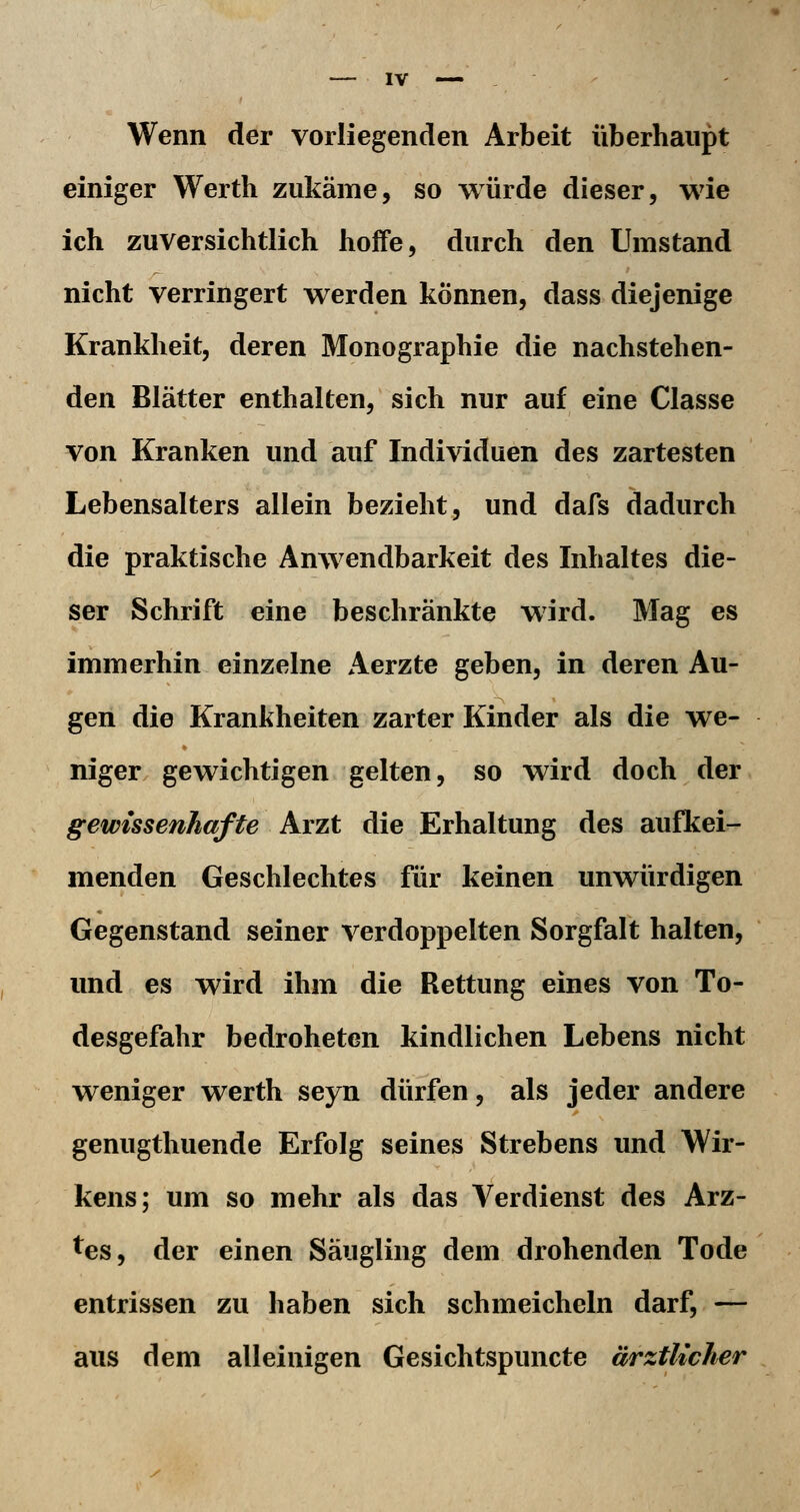 Wenn der vorliegenden Arbeit überhaupt einiger Werth zukäme, so würde dieser, wie ich zuversichtlich hoffe, durch den Umstand nicht verringert werden können, dass diejenige Krankheit, deren Monographie die nachstehen- den Blätter enthalten, sich nur auf eine Classe von Kranken und auf Individuen des zartesten Lebensalters allein bezieht, und dafs dadurch die praktische Anwendbarkeit des Inhaltes die- ser Schrift eine beschränkte wird. Mag es immerhin einzelne Aerzte geben, in deren Au- gen die Krankheiten zarter Kinder als die we- niger gewichtigen gelten, so wird doch der gewissenhafte Arzt die Erhaltung des aufkei- menden Geschlechtes für keinen unwürdigen Gegenstand seiner verdoppelten Sorgfalt halten, und es wird ihm die Rettung eines von To- desgefahr bedroheten kindlichen Lebens nicht weniger werth seyn dürfen, als jeder andere genugthuende Erfolg seines Strebens und Wir- kens; um so mehr als das Verdienst des Arz- tes, der einen Säugling dem drohenden Tode entrissen zu haben sich schmeicheln darf, — aus dem alleinigen Gesichtspuncte ärztlicher