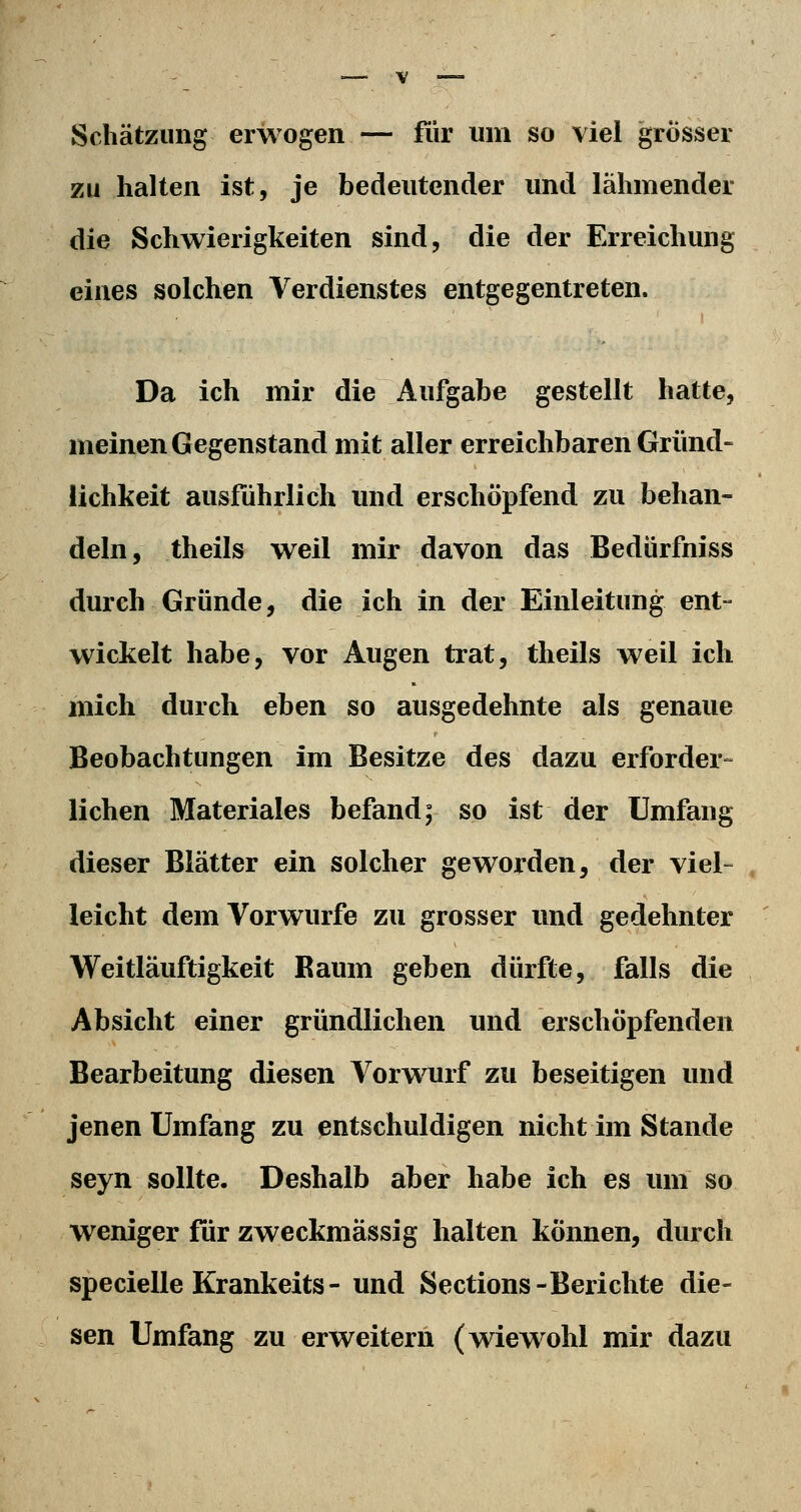 Schätzung erwogen — fiir um so viel grösser zu halten ist, je bedeutender und lähmender die Schwierigkeiten sind, die der Erreichung eines solchen Verdienstes entgegentreten. Da ich mir die Aufgabe gestellt hatte, meinen Gegenstand mit aller erreichbaren Gründ- lichkeit ausfuhrlich und erschöpfend zu behan- deln, theils weil mir davon das Bedürfniss durch Gründe, die ich in der Einleitung ent- wickelt habe, vor Augen trat, theils weil ich mich durch eben so ausgedehnte als genaue Beobachtungen im Besitze des dazu erfordere liehen Materiales befand; so ist der Umfang dieser Blätter ein solcher geworden, der viel- leicht dem Vorwurfe zu grosser und gedehnter Weitläuftigkeit Raum geben dürfte, falls die Absicht einer gründlichen und erschöpfenden Bearbeitung diesen Vorwurf zu beseitigen und jenen Umfang zu entschuldigen nicht im Stande seyn sollte. Deshalb aber habe ich es um so weniger für zweckmässig halten können, durch specielle Krankeits- und Sections-Berichte die- sen Umfang zu erweitern (wiewohl mir dazu