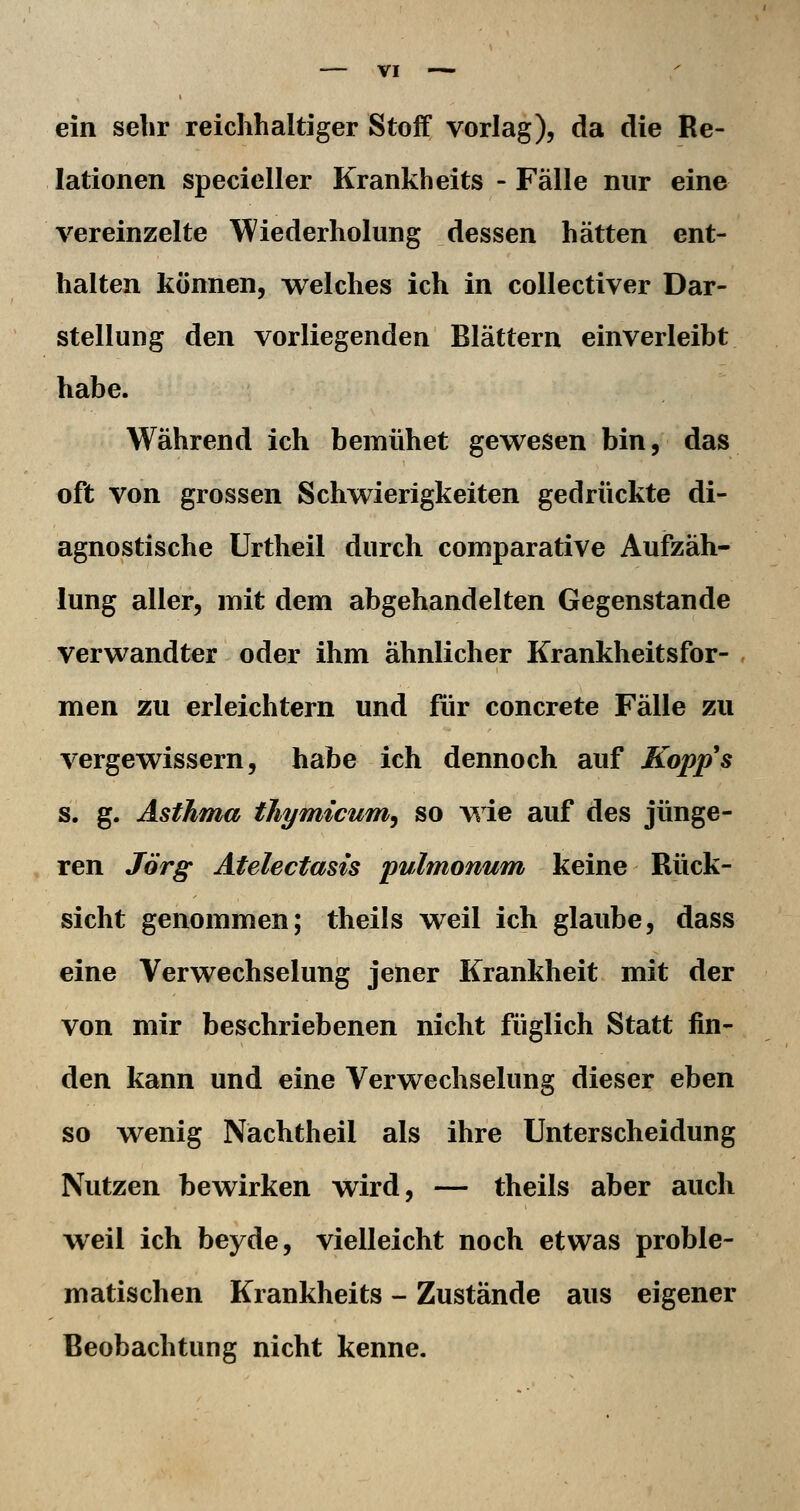 ein sehr reichhaltiger Stoff vorlag), da die Re- lationen specieller Krankheits - Fälle nur eine vereinzelte Wiederholung dessen hätten ent- halten können, welches ich in coUectiver Dar- stellung den vorliegenden Blättern einverleibt habe. Während ich bemühet gewesen bin, das oft von grossen Schwierigkeiten gedrückte di- agnostische Urtheil durch comparative Aufzäh- lung aller, mit dem abgehandelten Gegenstande verwandter oder ihm ähnlicher Krankheitsfor- , men zu erleichtern und für concrete Fälle zu vergewissern, habe ich dennoch auf Kopps s. g. Asthma thymicum^ so wie auf des jünge- ren Jörg Atelectasis pulmonum keine Rück- sicht genommen; theils weil ich glaube, dass eine Verwechselung jener Krankheit mit der von mir beschriebenen nicht füglich Statt fin- den kann und eine Verwechselung dieser eben so wenig Nächtheil als ihre Unterscheidung Nutzen bewirken wird, — theils aber auch weil ich beyde, vielleicht noch etwas proble- matischen Krankheits - Zustände aus eigener Beobachtung nicht kenne.