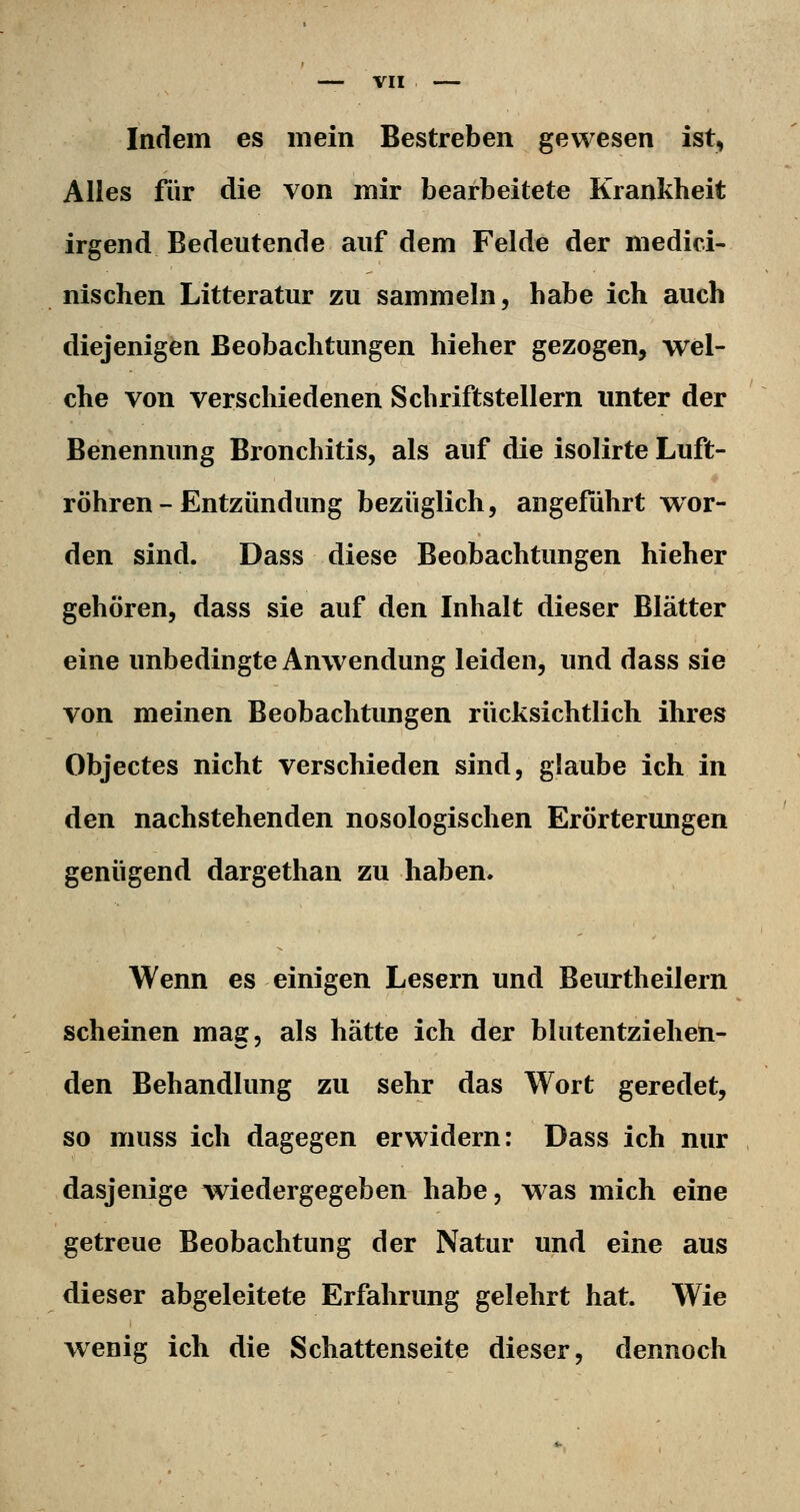 Indem es mein Bestreben gewesen ist, Alles für die von mir bearbeitete Krankheit irgend Bedeutende auf dem Felde der medici- nischen Litteratur zu sammeln, habe ich auch diejenigen Beobachtungen hieher gezogen, wel- che von verschiedenen Schriftstellern unter der Benennimg Bronchitis, als auf die isolirte Luft- röhren-Entzündung bezüglich, angeführt wor- den sind. Dass diese Beobachtungen hieher gehören, dass sie auf den Inhalt dieser Blätter eine unbedingte Anwendung leiden, und dass sie von meinen Beobachtungen rücksichtlich ihres Objectes nicht verschieden sind, glaube ich in den nachstehenden nosologischen Erörterungen genügend dargethan zu haben. Wenn es einigen Lesern und Beurtheilern scheinen mag, als hätte ich der blutentziehen- den Behandlung zu sehr das Wort geredet, so muss ich dagegen erwidern: Dass ich nur dasjenige v^^iedergegeben habe, was mich eine getreue Beobachtung der Natur und eine aus dieser abgeleitete Erfahrung gelehrt hat. Wie wenig ich die Schattenseite dieser, dennoch