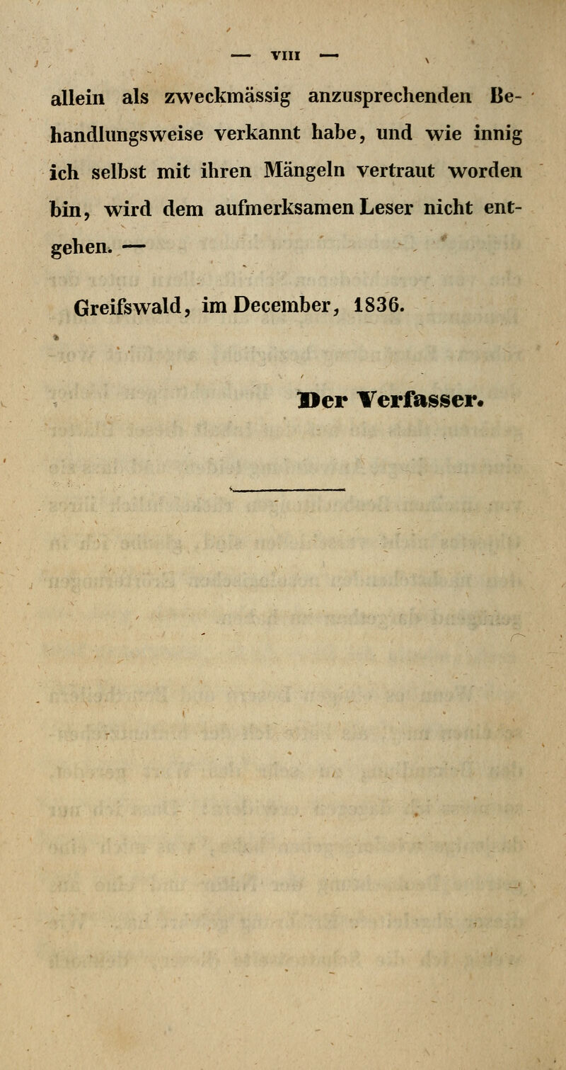 allein als zweckmässig anzusprechenden Be- handlungsweise verkannt habe, und wie innig ich selbst mit ihren Mängeln vertraut worden bin, wird dem aufmerksamen Leser nicht ent- gehen. — Greifswald, imDecember, 1836. »er Verfasser.