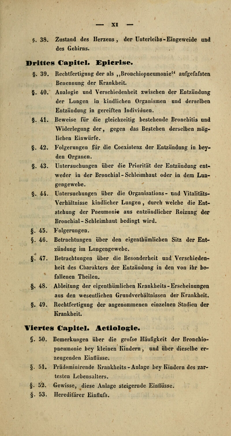§. 38. Zustand des Herzeos ^ der Unterleibs - Eingeweide und des Gehirns. Drittes Capitel« Epicrise« §. 39. Rechtfertigung der als ,,Bronchiopneiiinonie aufgefafsten Benennung der Krankheit. §. 40. Analogie und Verschiedenheit zwischen der Entzündung der Lungen in kindlichen Organismen und derselben Entzündung in gereiften Indivitiuen. §. 41. Beweise für die gleichzeitig bestehende Bronchitis und Widerlegung der, gegen das Bestehen derselben mög- lichen Einwürfe. §. 42. Folgerungen für die Coexislenz der Entzündung in bey- den Organen. §. 43. Untersuchungen über die Priorität der Entzündung ent- weder in der Bronchial-Schleimhaut oder in dem Lun- gengewebe. §. 44. Untersuchungen über die Organisations - und Vitalitäts- Verhältnisse kindlicher Lungen , durch welche die Ent- stehung der Pneumoni« aus entzündlicher Reizung der Bronchial-Schleimhaut bedingt wird. §. 45. Folgerungen. §. 46. Betrachtungen über den eigenthümlichen Sitz der Ent- zündung im Lungengewebe. §. 47. Betrachtungen über die Besonderheit und Verschieden- heit des Charakters der Entzündung in den von ihr be- fallenen Theilen. §, 48. Ableitung der eigenthümlichen Krankheits-Erscheinungen aus den wesentlichen Grundverhältnissen der Krankheit. §. 49. Rechtfertigung der angenommenen einzelnen Stadien der Krankheit. Viertes Capitel» Aetiologie« §. 50. Bemerkungen über die grofse Häufigkeit der Bronchio- pneumonie bey kleinen Kindern, und über dieselbe er- zeugenden Einflüsse. §. 51, Prädominirende Krankheits-Anlage bey Kindern des zar- testen Lebensalters. §. 52. Gewisse, diese Anlage steigernde Einflüsse. §.53. Hereditärer Einflufs.
