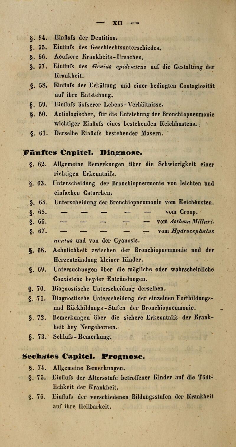 §. 54. Einflufs der Dentition. §. 55. Einflufs des Geschlechtsunterschiedes. §. 56. Aeufsere Krankheits-Ursachen, §. 57. Einflufs des Genius epidemicus auf die Gestaltung der Krankheit. §. 58. Einflufs der Erkältung und einer bedingten Contagiosität auf ihre Entstehung, §.59. Einflufs äüfserer Lebens-Verhältnisse, §. 60. Aetiologischer, für die Entstehung der Bronchiopneumonie •wichtiger Einflufs eines bestehenden Keichhuslens. ; §. 61. Derselbe Einflufs bestehender Masern. Fünftes Capitel« Diagnose* §. 6?. Allgemeine Bemerkungen über die Schwierigkeit einer richtigen Erkenntnifs. §. 63. Unterscheidung der Bronchiopneumonie von leichten und einfachen Catarrhen. §♦ 64. Unterscheidung der Bronchiopneumonie vom Keichhusten. §.65. — — — — — vom Croup. §.66. — — — — — vom Asthma Mtllart. §.67. — — — — — vom Hydrocephalus acutus und von der Cyanosis. §. 68. Aehnlichkeit zwischen der Bronchiopneumonie und der Herzentzündung kleiner Kinder. §.69. Untersuchungen über die mögliche oder wahrscheinliche Coexistenz beyder Entzündungen. §. 70. Diagnostische Unterscheidung derselben. §. 71. Diagnostische Unterscheidung der einzelnen Fortbildungs- und Rückbildungs - Stufen der Bronchiopneumonie. §. 7?. Bemerkungen über die sichere Erkenntnifs der Krank- heit bey Neugebornen. §.73. Schlufs-Bemerkung. Reellstes Capitel» Prognose« §. 74. Allgemeine Bemerkungen. §. 75. Einflufs der Altersstufe betroffener Kioder auf die Tödt- lichkeit der Krankheit. §.76. Einflufs der verschiedenen Bildungsstufen der Krankheit auf ihre Heilbarkeit.