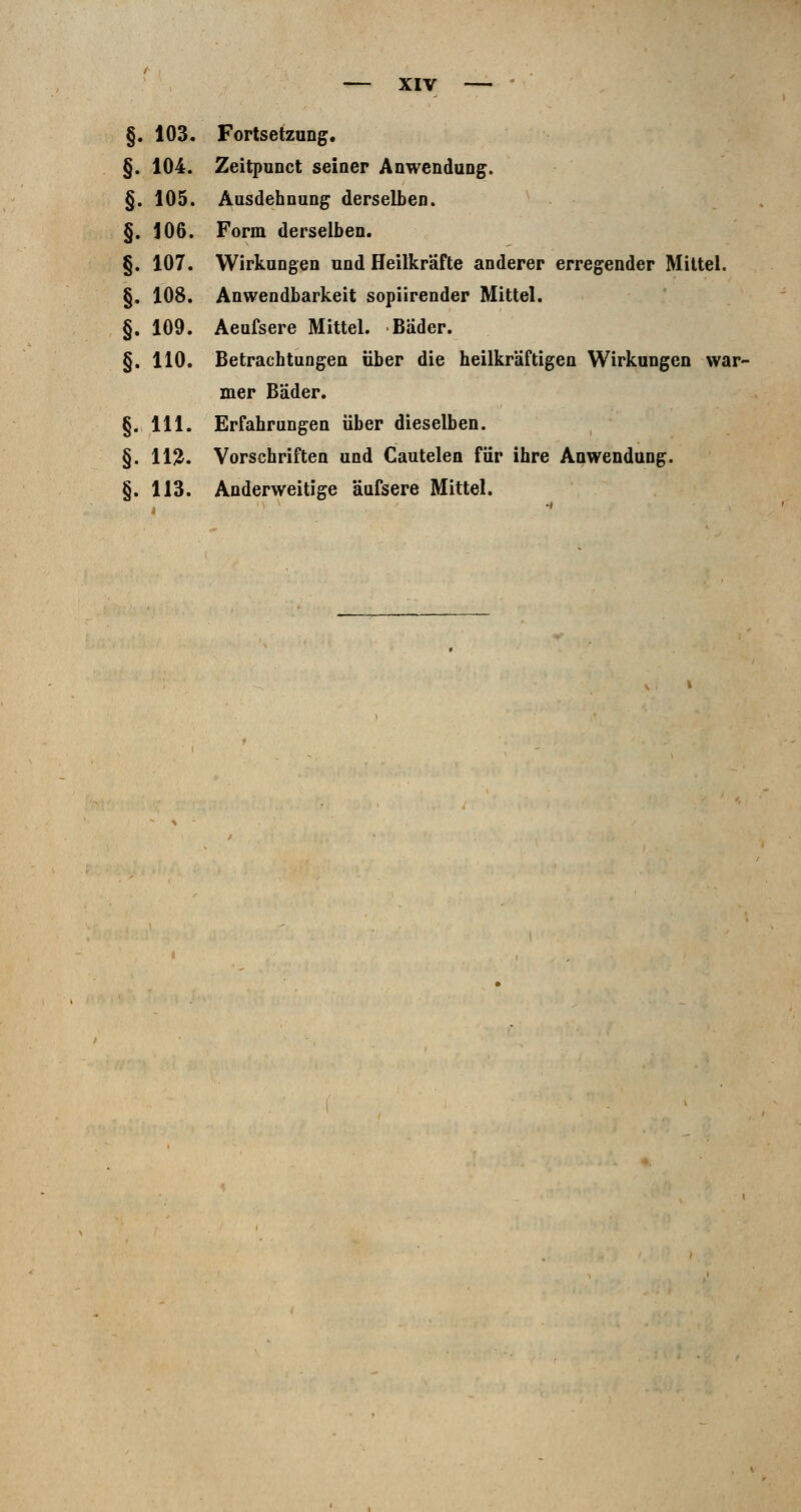 §. 103. §. 104. §. 105. §. 106. §. 107. §. 108. §. 109. §. 110. §. 111. §. 11?. §. 113. XIV Fortsetzung. Zeitpunct seiner Anwendung. Ausdehnung derselben. Form derselben. Wirkungen und Heilkräfte anderer erregender Mittel. Anwendbarkeit sopiirender Mittel. Aeufsere Mittel. Bader. Betrachtungen über die heilkräftigen Wirkungen war- mer Bäder. Erfahrungen über dieselben. Vorschriften und Cautelen für ihre Anwendung. Anderweitige äufsere Mittel.