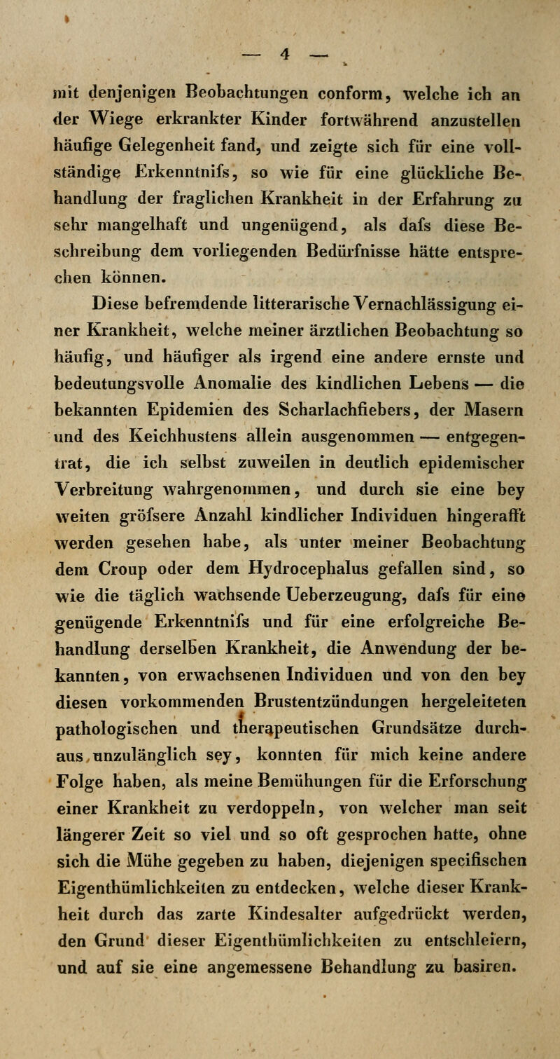 mit denjenigen Beobachtungen conform, welche ich an der Wiege erkrankter Kinder fortwährend anzustellen häufige Gelegenheit fand, und zeigte sich für eine voll- ständige Erkenntnifs, so wie für eine glückliche Be- handlung der fraglichen Krankheit in der Erfahrung zu sehr mangelhaft und ungenügend, als dafs diese Be- schreibung dem vorliegenden Bedürfnisse hätte entspre- chen können. Diese befremdende litterarische Vernachlässigung ei- ner Krankheit, welche meiner ärztlichen Beobachtung so häufig, und häufiger als irgend eine andere ernste und bedeutungsvolle Anomalie des kindlichen Lebens— die bekannten Epidemien des Scharlachfiebers, der Masern und des Keichhustens allein ausgenommen — entgegen- trat, die ich selbst zuweilen in deutlich epidemischer Verbreitung wahrgenommen, und durch sie eine bey weiten gröfsere Anzahl kindlicher Individuen hingerafft werden gesehen habe, als unter meiner Beobachtung dem Croup oder dem Hydrocephalus gefallen sind, so wie die täglich wachsende Ueberzeugung, dafs für eine genügende Erkenntnifs und für eine erfolgreiche Be- handlung derselben Krankheit, die Anwendung der be- kannten , von erwachsenen Individuen und von den bey diesen vorkommenden Brustentzündungen hergeleiteten pathologischen und therapeutischen Grundsätze durch- aus, unzulänglich sey, konnten für mich keine andere Folge haben, als meine Bemühungen für die Erforschung einer Krankheit zu verdoppeln, von welcher man seit längerer Zeit so viel und so oft gesprochen hatte, ohne sich die Mühe gegeben zu haben, diejenigen specifischen Eigenthümlichkeiten zu entdecken, welche dieser Krank- heit durch das zarte Kindesalter aufgedrückt werden, den Grund dieser Eigenthümlichkeiten zu entschleiern, und auf sie eine angemessene Behandlung zu basiren.