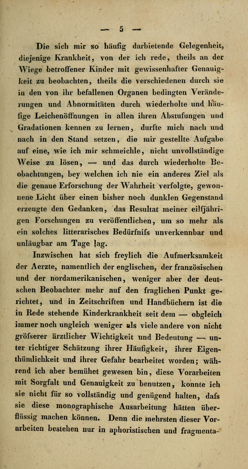 Die sich mir so häufig darbietende Gelegenheit, diejenige Krankheit, von der ich rede, theils an der Wiege betroffener Kinder mit gewissenhafter Genauig- keit zu beobachten, theils die verschiedenen durch sie in den von ihr befallenen Organen bedingten Verände- rungen und Abnormitäten durch wiederholte und häu- fige Leichenöffnungen in allen ihren Abstufungen und Gradationen kennen zu lernen, durfte mich nach und nach in den Stand setzen, die mir gestellte Aufgabe auf eine, wie ich mir schmeichle, nicht unvollständige Weise zu lösen, —- und das durch wiederholte Be- obachtungen, bey welchen ich nie ein anderes Ziel als die genaue Erforschung der Wahrheit verfolgte, gewon- nene Licht über einen bisher noch dunklen Gegenstand erzeugte den Gedanken, das Resultat meiner eilfjähri- gen Forschungen zu veröffentlichen, um so mehr als ein solches litterarisches Bedürfnifs unverkennbar und unläugbar am Tage lag. Inzwischen hat sich freylich die Aufmerksamkeit der Aerzte, namentlich der englischen, der französischen und der nordamerikanischen, weniger aber der deut- schen Beobachter mehr auf den fraglichen Punkt -ge- richtet, und in Zeitschriften und Handbüchern ist die in Rede stehende Kinderkrankheit seit dem — obgleich immer noch ungleich weniger als viele andere von nicht gröfserer ärztlicher Wichtigkeit und Bedeutung —. un- ter richtiger Schätzung ihrer Häufigkeit, ihrer Eigen- thümlichkeit und ihrer Gefahr bearbeitet worden; wäh- rend ich aber bemühet gewesen bin, diese Vorarbeiten mit Sorgfalt und Genauigkeit zu benutzen, konnte ich sie nicht für so vollständig und genügend halten, dafs sie diese monographische Ausarbeitung hätten über- flüssig machen können. Denn die mehrsten dieser Vor- arbeiten bestehen nur in aphoristischen und fragmenta-^