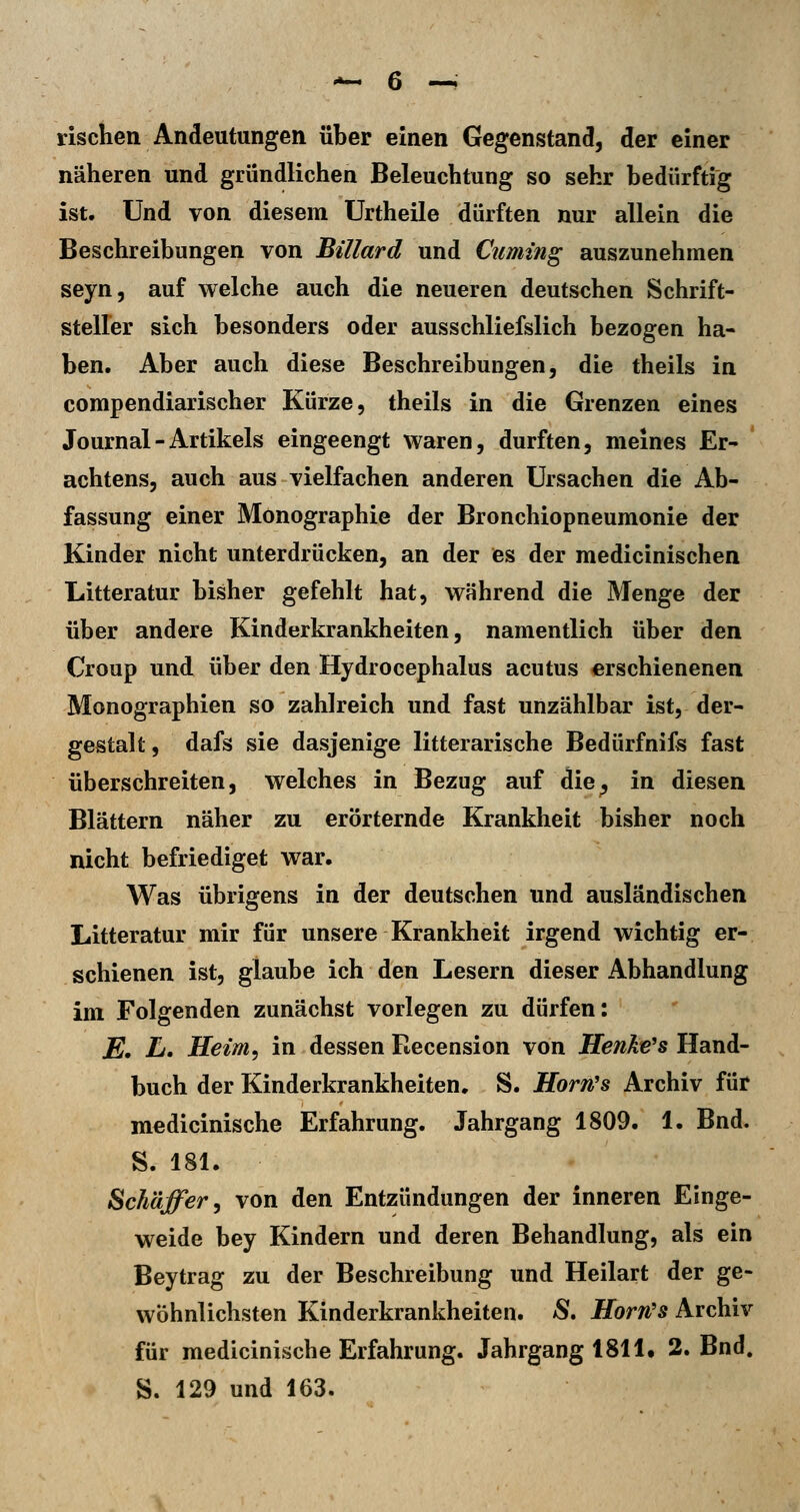 rischeii Andeutungen über einen Gegenstand, der einer näheren und gründlichen Beleuchtung so sehr bedürftig ist. Und von diesem ürtheile dürften nur allein die Beschreibungen von Billard nnd Cumtng auszunehmen seyn, auf welche auch die neueren deutschen Schrift- steller sich besonders oder ausschliefslich bezogen ha- ben. Aber auch diese Beschreibungen, die theils in compendiarischer Kürze, theils in die Grenzen eines Journal - Artikels eingeengt waren, durften, meines Er- ' achtens, auch aus vielfachen anderen Ursachen die Ab- fassung einer Monographie der Bronchiopneumonie der Kinder nicht unterdrücken, an der es der medicinischen Litteratur bisher gefehlt hat, während die Menge der über andere Kinderkrankheiten, namentlich über den Croup und über den Hydrocephalus acutus erschienenen Monographien so zahlreich und fast unzählbar ist, der- gestalt, dafs sie dasjenige litterarische Bedürfnifs fast überschreiten, welches in Bezug auf die^ in diesen Blättern näher zu erörternde Krankheit bisher noch nicht befriediget war. Was übrigens in der deutschen und ausländischen Litteratur mir für unsere Krankheit irgend wichtig er- schienen ist, glaube ich den Lesern dieser Abhandlung im Folgenden zunächst vorlegen zu dürfen: E, L. Heim, in dessen Recension von Henke's Hand- buch der Kinderkrankheiten. S. Horn's Archiv für medicinische Erfahrung. Jahrgang 1809. 1. Bnd. S. 181. Schäffer, von den Entzündungen der inneren Einge- weide bey Kindern und deren Behandlung, als ein Beytrag zu der Beschreibung und Heilart der ge- wöhnlichsten Kinderkrankheiten. S, Horn's Archiv für medicinische Erfahrung. Jahrgang 1811. 2. Bnd. S. 129 und 163.