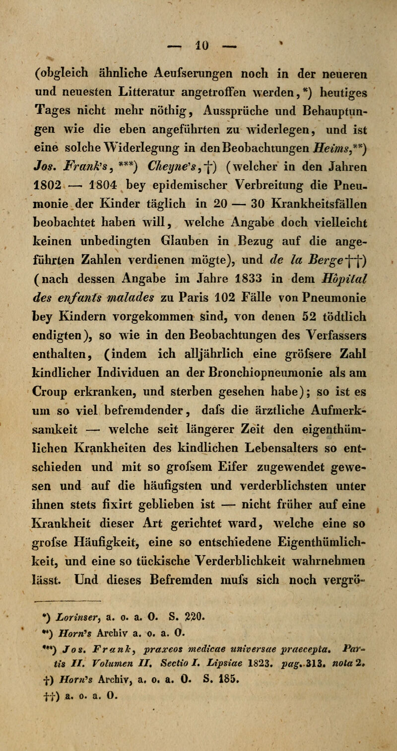 (obgleich ähnliche Aeufserungen noch in der neueren und neuesten Litteratur angetroffen werden,**) heutiges Tages nicht mehr nöthig, Aussprüche und Behauptun- gen wie die eben angeführten zu Aviderlegen, und ist eine solche Widerlegung in denBeohachtnngen Heims,**) Jos. Franks^ *^**) Cheyne's,-\) (welcher in den Jahren 1802 — 1804 bey epidemischer Verbreitung die Pneu- monie, der Kinder täglich in 20 — 30 Krankheitsfällen beobachtet haben will, welche Angabe doch vielleicht keinen unbedingten Glauben in Bezug auf die ange- führten Zahlen verdienen mÖgte), und de la Berge W) (nach dessen Angabe im Jahre 1833 in dem Hbpüal des enfanfs malades zu Paris 102 Fälle von Pneumonie Ley Kindern vorgekommen sind, von denen 52 tÖdtlich endigten), so wie in den Beobachtungen des Verfassers enthalten, (indem ich alljährlich eine gröfsere Zahl kindlicher Individuen an der Bronchiopneumonie als am Croup erkranken, und sterben gesehen habe); so ist es um so viel befremdender, dafs die ärztliche Aufmerk- samkeit — welche seit längerer Zeit den eigenthüm- lichen Krankheiten des kindlichen Lebensalters so ent- schieden und mit so grofsem Eifer zugewendet gewe- sen und auf die häufigsten und verderblichsten unter ihnen stets fixirt geblieben ist — nicht früher auf eine Krankheit dieser Art gerichtet ward, welche eine so grofse Häufigkeit, eine so entschiedene Eigenthümlich- keit, und eine so tückische Verderblichkeit wahrnehmen lässt. Und dieses Befremden mufs sich noch vergrö- •) Lorinser, a. o. a. 0. S. liJiO. •♦) HorrCs Archiv a. o. a. 0. •♦*) Joi» FranJc, praxeos medicae universae praecepta* Par- ti» //. Volumen II, Sectio I. Lipsiae 1823. pag.'ilZ, nota 2* f) Hortt^s Archiv, a, o. a. 0. S. 185. ft) a. 0. a. 0.