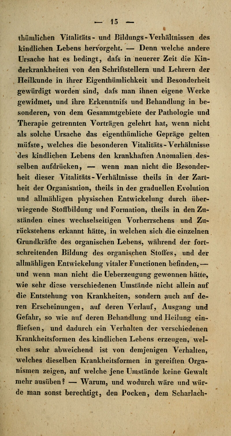 i thumlichen Vitalitäfs- und Bildungs - Verhältnissen des kindlichen Lebens hervorgeht. — Denn welche andere Ursache hat es bedingt, dafs in neuerer Zeit die Kin- derkrankheiten von den Schriftstellern und Lehrern der Heilkunde in ihrer Eigenthümlichkeit und Besonderheit gewürdigt worden sind, dafs man ihnen eigene Werke gewidmet, und ihre Erkenntnifs und Behandlung in be- sonderen, von dem Gesammtgebiete der Pathologie und Therapie getrennten Vorträgen gelehrt hat, wenn nicht als solche Ursache das eigenthümliche Gepräge gelten müfste, welches die besonderen Vitalitäts - Verhältnisse des kindlichen Lebens den krankhaften Anomalien des- selben aufdrücken, — wenn man nicht die Besonder- heit dieser Vitalitäts-Verhältnisse theils in der Zart- heit der Organisation, theils in der graduellen Evolution und allmähligen physischen Entwickelung durch über- wiegende StofFbildung und Formation, theils in den Zu- ständen eines wechselseitigen Vorherrschens und Zu- rückstehens erkannt hätte, in welchen sich die einzelnen Grundkräfte des organischen Lebens, während der fort- schreitenden Bildung des organischen Stoffes, und der allmähligen Entwickelung vitaler Functionen befinden, — und wenn man nicht die Ueberzeugung gewonnen hätte, wie sehr diese verschiedenen Umstände nicht allein auf die Entstehung von Krankheiten, sondern auch auf de- ren Erscheinungen, auf deren Verlauf, Ausgang und Gefahr, so wie auf deren Behandlung und Heilung ein- iiiefsen, und dadurch ein Verhalten der verschiedenen Krankheitsformen des kindlichen Lebens erzeugen, wel- ches sehr abweichend ist von demjenigen Verhalten, welches dieselben Krankheitsformen in gereiften Orga- nismen zeigen, auf welche jene Umstände keine Gewalt mehr ausüben? — Warum, und wodurch wäre und wür- de man sonst berechtigt, den Pocken, dem Scharlach-