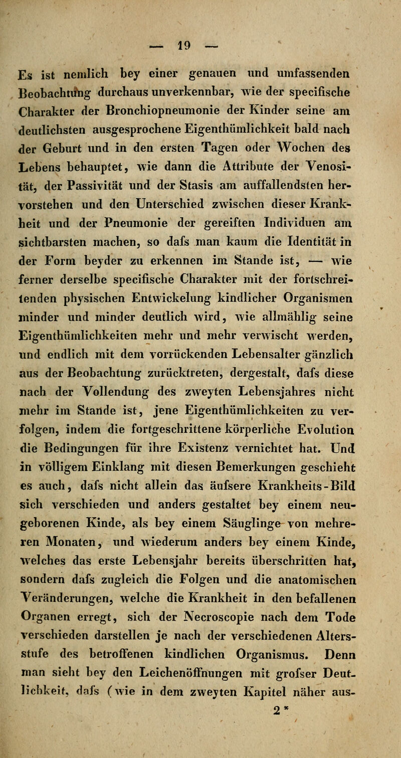 Es ist nemlich bey einer genauen und umfassenden Beobachtiilig durchaus unverkennbar, wie der specifische Charakter der Bronchiopneumonie der Kinder seine am deutlichsten ausgesprochene Eigenthümlichkeit bald nach der Geburt und in den ersten Tagen oder Wochen des Lebens behauptet, wie dann die Attribute der Venosi- tät, der Passivität und der Stasis am auffallendsten her- vorstehen und den Unterschied zwischen dieser Krank- heit und der Pneumonie der gereiften Individuen am sichtbarsten machen, so dafs man kaum die Identität in der Form beyder zu erkennen im Stande ist, — wie ferner derselbe specifische Charakter mit der fortschrei- tenden physischen Entwickelung kindlicher Organismen minder und minder deutlich wird, wie allmählig seine Eigenthümlichkeiten mehr und mehr verwischt werden, und endlich mit dem vorrückenden Lebensalter gänzlich aus der Beobachtung zurücktreten, dergestalt, dafs diese nach der Vollendung des zweyten Lebensjahres nicht mehr im Stande ist, jene Eigenthümlichkeiten zu ver- folgen, indem die fortgeschrittene körperliche Evolution die Bedingungen für ihre Existenz vernichtet hat. Und in völligem Einklang mit diesen Bemerkungen geschieht es auch, dafs nicht allein das äufsere Krankheits - Bild sich verschieden und anders gestaltet bey einem neu- geborenen Kinde, als bey einem Säuglinge von mehre- ren Monaten, und wiederum anders bey einem Kinde, welches das erste Lebensjahr bereits überschritten hat, sondern dafs zugleich die Folgen und die anatomischen Veränderungen, welche die Krankheit in den befallenen Organen erregt, sich der Necroscopie nach dem Tode verschieden darstellen je nach der verschiedenen Alters- stufe des betroffenen kindlichen Organismus. Denn man sieht bey den Leichenöffnungen mit grofser Deut- lichkeit, dafs (wie in dem zweyten Kapitel näher aus- 2*