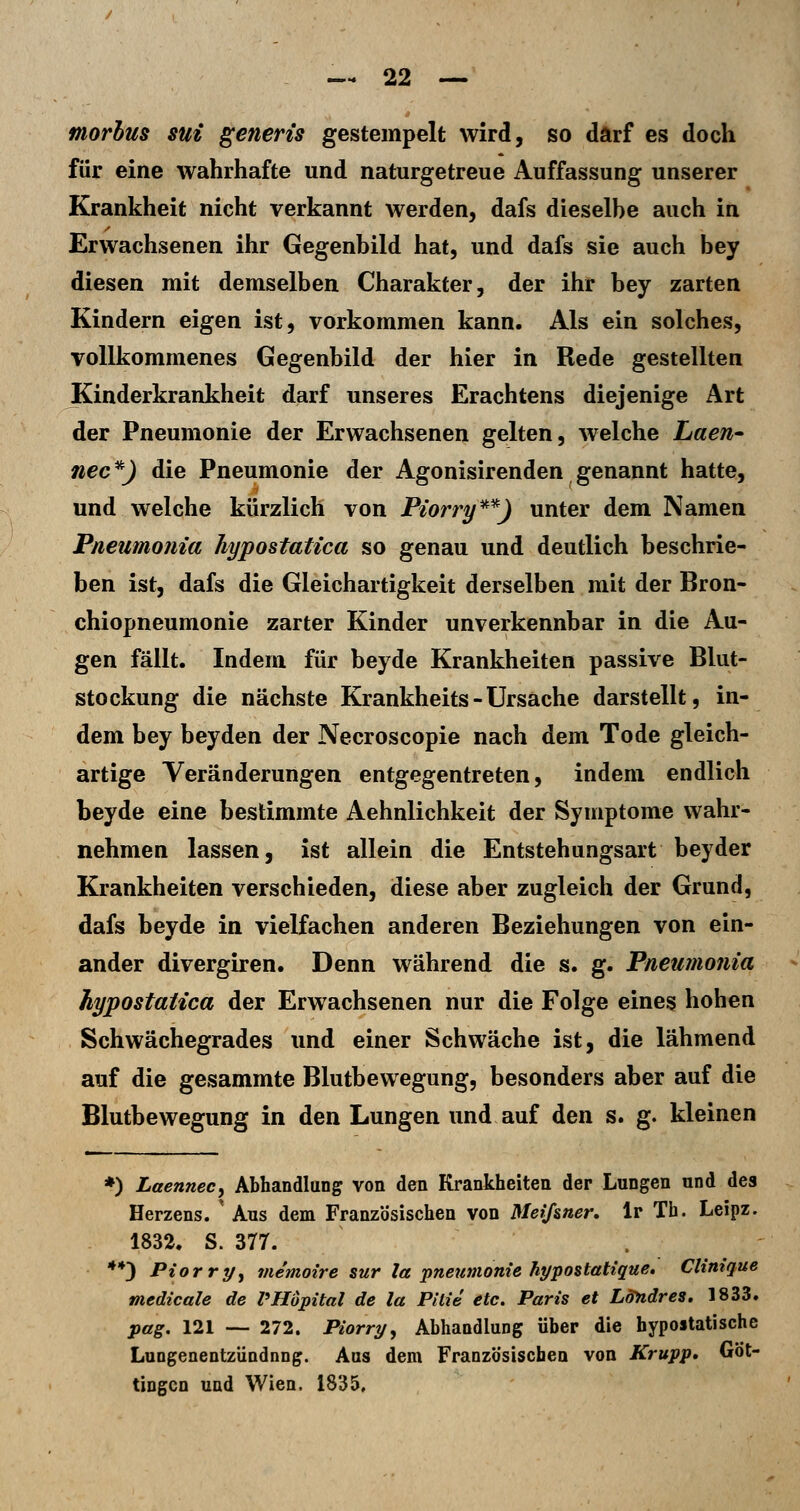morbus sui genens gestempelt wird, so darf es doch für eine wahrhafte und naturgetreue Auffassung unserer Krankheit nicht verkannt werden, dafs dieselbe auch in Erwachsenen ihr Gegenbild hat, und dafs sie auch bey diesen mit demselben Charakter, der ihr bey zarten Kindern eigen ist, vorkommen kann. Als ein solches, vollkommenes Gegenbild der hier in Rede gestellten Kinderkrankheit darf unseres Erachtens diejenige Art der Pneumonie der Erwachsenen gelten, welche Laen- nee*) die Pneumonie der Agonisirenden genannt hatte, und welche kürzlich von Piorry**) unter dem Namen Pneumonia hypostatica so genau und deutlich beschrie- ben ist, dafs die Gleichartigkeit derselben mit der Bron- chiopneumonie zarter Kinder unverkennbar in die Au- gen fällt. Indem für beyde Krankheiten passive Blut- stockung die nächste Krankheits - Ursache darstellt, in- dem bey beyden der Necroscopie nach dem Tode gleich- artige Veränderungen entgegentreten, indem endlich beyde eine bestimmte Aehnlichkeit der Symptome wahr- nehmen lassen, ist allein die Entstehungsart bey der Krankheiten verschieden, diese aber zugleich der Grund, dafs beyde in vielfachen anderen Beziehungen von ein- ander divergiren. Denn während die s. g. Pneumonia hypostatica der Erwachsenen nur die Folge eines hohen Schwächegrades und einer Schwäche ist, die lähmend auf die gesammte Blutbewegung, besonders aber auf die Blutbewegung in den Lungen und auf ^^n s. g. kleinen *) Laennecy Abhandlung von den Krankheiten der Lungen und des Herzens. ' Ans dem Französischen von Meißner, Ir Th. Leipz. 1832. S. 377. **3 Piorrpy viemoire sur la Pneumonie hypostatique. Clinique medicale de VHöpital de la Pitie etc. Paris et LSndres. 1833. pag. 121 -- 272. Piorry, Abhandlung über die hypoitatische Lungenentzündnng. Aus dem Französischen von Krupp* Göt- tingon und Wien. 1835,