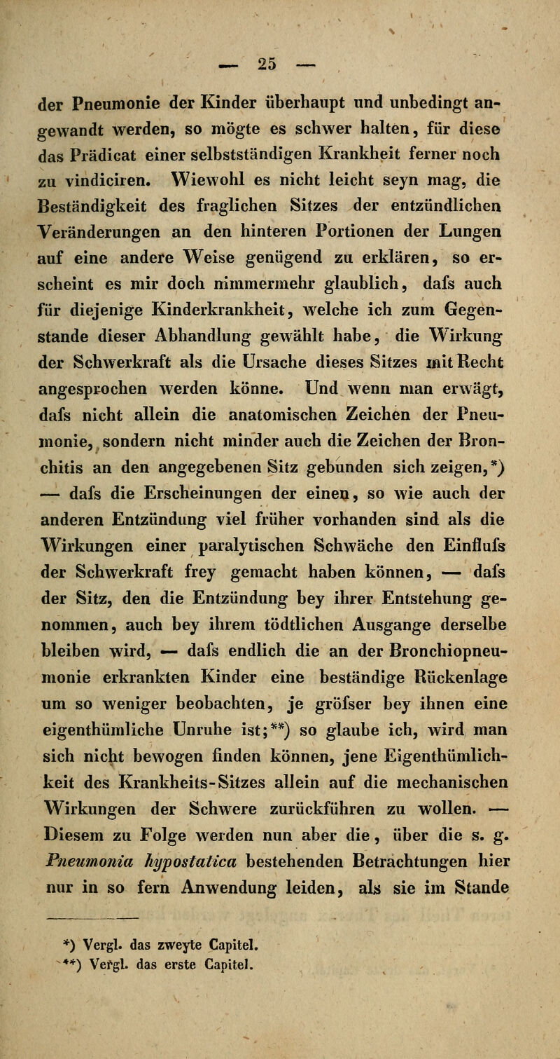 der Pneumonie der Kinder überhaupt und unbedingt an- gewandt werden, so mögte es schwer halten, für diese das Prädicat einer selbstständigen Krankheit ferner noch zu vindiciren. Wiewohl es nicht leicht seyn mag, die Beständigkeit des fraglichen Sitzes der entzündlichen Veränderungen an den hinteren Portionen der Lungen auf eine andere Weise genügend zu erklären, so er- scheint es mir doch nimmermehr glaublich, dafs auch für diejenige Kinderkrankheit, welche ich zum Gegen- stande dieser Abhandlung gewählt habe, die Wirkung der Schwerkraft als die Ursache dieses Sitzes mit Hecht angesprochen werden könne. Und wenn man erwägt, dafs nicht allein die anatomischen Zeichen der Pneu- monie, sondern nicht minder auch die Zeichen der Bron- chitis an den angegebenen Sitz gebunden sich zeigen,*) — dafs die Erscheinungen der einen, so wie auch der anderen Entzündung viel früher vorhanden sind als die Wirkungen einer paralytischen Schwäche den Einflufs der Schwerkraft frey gemacht haben können, — dafs der Sitz, den die Entzündung bey ihrer Entstehung ge- nommen, auch bey ihrem tödtlichen Ausgange derselbe bleiben wird, — dafs endlich die an der Bronchiopneu- monie erkrankten Kinder eine beständige Rückenlage um so weniger beobachten, je grÖfser bey ihnen eine eigenthümliche Unruhe ist;*^) so glaube ich, wird man sich nicht bewogen finden können, jene Eigenthümlich- keit des Krankheits-Sitzes allein auf die mechanischen Wirkungen der Schwere zurückführen zu wollen. — Diesem zu Folge werden nun aber die, über die s. g. Pneumonia hypostatica bestehenden Betrachtungen hier nur in so fern Anwendung leiden, ala sie im Stande *) Vergl. das zweyte Capitel. **) Vefgl. das erste Capitel.