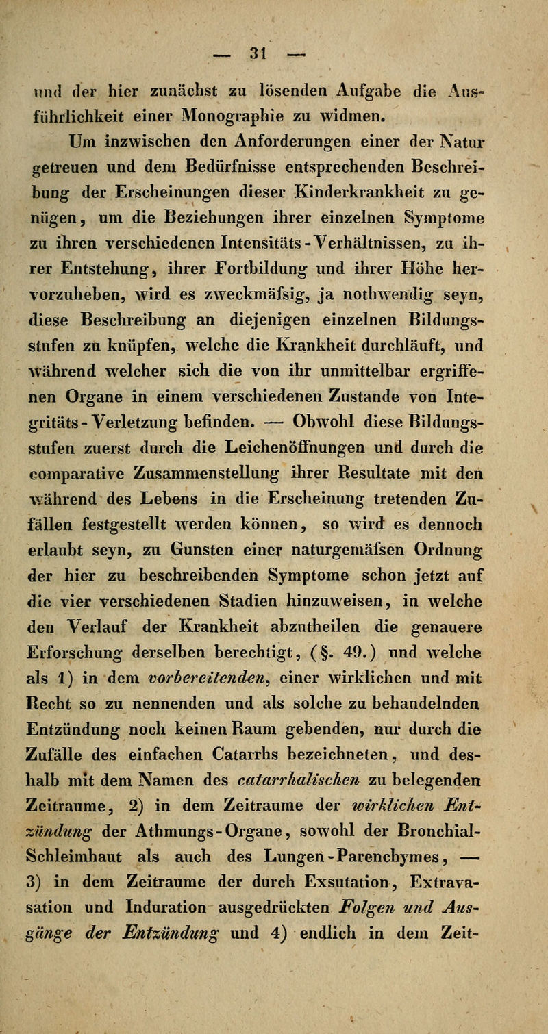 und der hier zunächst zu lösenden Aufgabe die Aus- führlichkeit einer Monographie zu widmen. Um inzwischen den Anforderungen einer der Natur getreuen und dem Bedürfnisse entsprechenden Beschrei- bung der Erscheinungen dieser Kinderkrankheit zu ge- nügen, um die Beziehungen ihrer einzelnen Symptome zu ihren verschiedenen Intensitäts-Verhältnissen, zu ih- rer Entstehung, ihrer Fortbildung und ihrer Höhe her- vorzuheben, wird es zweckmäfsig, ja nothwendig seyn, diese Beschreibung an diejenigen einzelnen Bildungs- stufen zu knüpfen, welche die Krankheit durchläuft, und während welcher sich die von ihr unmittelbar ergriffe- nen Organe in einem verschiedenen Zustande von Inte- gritäts-Verletzung befinden. — Obwohl diese Bildungs- stufen zuerst durch die Leichenöffnungen und durch die comparative Zusammenstellung ihrer Resultate mit den während des Lebens in die Erscheinung tretenden Zu- fällen festgestellt werden können, so wird es dennoch erlaubt seyn, zu Gunsten einer naturgemäfsen Ordnung der hier zu beschreibenden Symptome schon jetzt auf die vier verschiedenen Stadien hinzuweisen, in welche den Verlauf der Krankheit abzutheilen die genauere Erforschung derselben berechtigt, (§. 49.) und welche als 1) in dem vorbereitenden^ einer wirklichen und mit Recht so zu nennenden und als solche zu behandelnden Entzündung noch keinen Raum gebenden, nur durch die Zufälle des einfachen Catarrhs bezeichneten, und des- halb mit dem Namen des catarrhalischen zu belegenden Zeiträume, 2) in dem Zeiträume der tvirklichen Ent- zündimg der Athmungs-Organe, sowohl der Bronchial- Schleimhaut als auch des Lungen-Parenchymes, — 3) in dem Zeiträume der durch Exsutation, Extrava- sation und Induration ausgedrückten Folgen und Aus- gänge der Entzündung und 4) endlich in dem Zeit-
