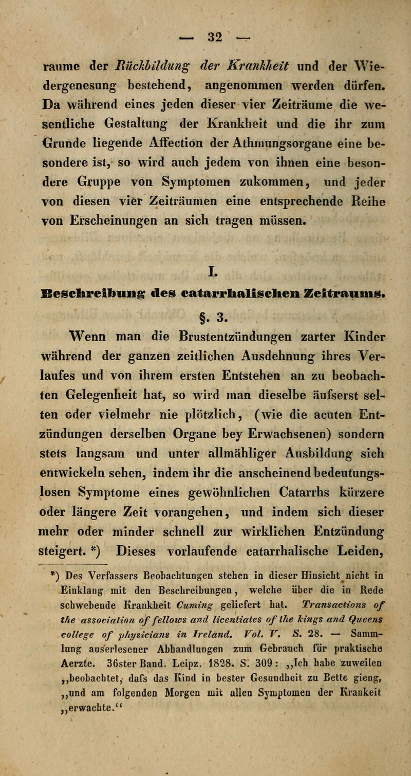 räume der Rückbildung der Krankheit und der Wie- dergenesung bestehend, angenommen werden dürfen. Da während eines jeden dieser vier Zeiträume die we- sentliche Gestaltung der Krankheit und die ihr zum Grunde liegende Affection der Athmungsorgane eine be- sondere ist, so wird auch jedem von ihnen eine beson- dere Gruppe von Symptomen zukommen, und jeder von diesen vier Zeiträumen eine entsprechende Reihe von Erscheinungen an sich tragen müssen. I. Besclftreibung de» eatarrltalisclien Zeitraum». §. 3. Wenn man die Brustentzündungen zarter Kinder während der ganzen zeitlichen Ausdehnung ihres Ver- laufes und von ihrem ersten Entstehen an zu beobach- ten Gelegenheit hat, so wird man dieselbe äufserst sel- ten oder vielmehr nie plötzlich, (wie die acuten Ent- zündungen derselben Organe bey Erwachsenen) sondern stets langsam und unter allmähliger Ausbildung sich entwickeln sehen, indem ihr die anscheinend bedeutungs- losen Symptome eines gewöhnlichen Catarrhs kürzere oder längere Zeit vorangehen, und indem sich dieser mehr oder minder schnell zur wirklichen Entzündung steigert. *) Dieses vorlaufende catarrhalische Leiden, *) Des Verfassers Beobachtungen stehen in dieser Hinsicht nicht in Einklang mit den Beschreibungen, welche über die in Rede schwebende Krankheit Cuming geliefert hat. Transactions of the associalion of fellows and licentiates ofthe Jcings and Queens College of physicians in Ireland. Vol. V. S. 28. — Samm- lung auserlesener Abhandlungen zum Gebrauch für praktische Aerzte. 36ster Band. Leipz. 1828. S. 309: ,,Ich habe zuweilen ,,beobachtet, dafs das Kind in bester Gesundheit zu Bette gieng, ,,und am folgenden Morgen mit allen Symptomen der Kränkelt „erwachte.