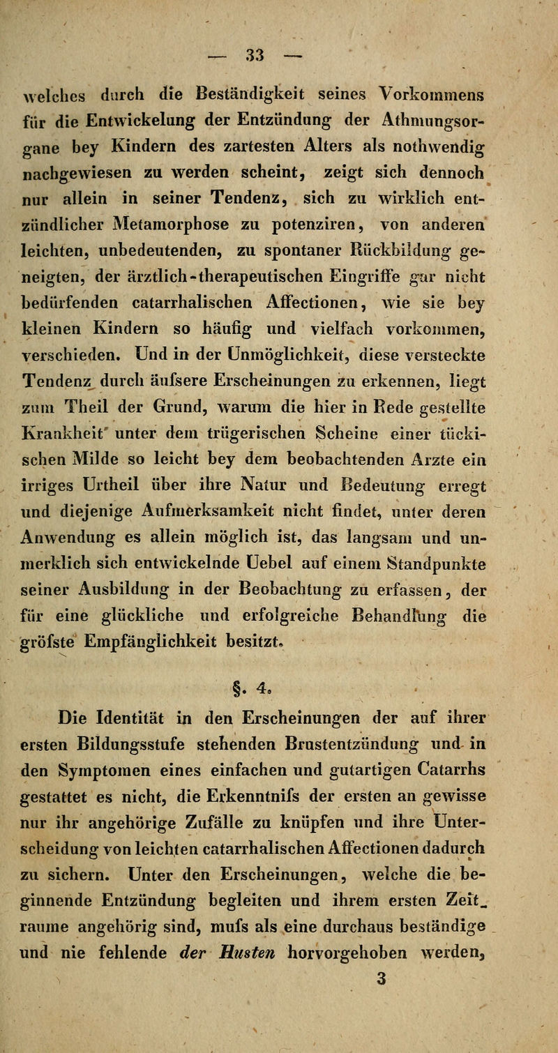 welches durch die Beständigkeit seines Vorkommens für die Entwickelung der Entzündung der Athmungsor- gane bey Kindern des zartesten Alters als nothwendig nachgewiesen zu werden scheint, zeigt sich dennoch nur allein in seiner Tendenz, sich zu wirklich ent- zündlicher Metamorphose zu potenziren, von anderen leichten, unbedeutenden, zu spontaner Rückbildung ge- neigten, der ärztlich-therapeutischen Eingriffe gar nicht bedürfenden catarrhalischen Affectionen, wie sie bey kleinen Kindern so häufig und vielfach vorkommen, verschieden. Und in der Unmöglichkeit, diese versteckte Tendenz durch äufsere Erscheinungen zu erkennen, liegt zum Theil der Grund, warum die hier in Rede gestellte Krankheit' unter dem trügerischen Scheine einer tücki- schen Milde so leicht bey dem beobachtenden Arzte ein irriges Urtheil über ihre Natur und Bedeutung erregt und diejenige Aufmerksamkeit nicht findet, unter deren Anwendung es allein möglich ist, das langsam und un- merklich sich entwickelnde üebel auf einem Standpunkte seiner Ausbildung in der Beobachtung zu erfassen, der für eine glückliche und erfolgreiche Behandfiing die gröfste Empfänglichkeit besitzt» §.4, Die Identität in den Erscheinungen der auf ihrer ersten Bildungsstufe stehenden Brustentzündung und in den Symptomen eines einfachen und gutartigen Catarrhs gestattet es nicht, die Erkenntnifs der ersten an gewisse nur ihr angehörige Zufälle zu knüpfen und ihre Unter- scheidung von leichten catarrhalischen Affectionen dadurch zu sichern. Unter den Erscheinungen, welche die be- ginnende Entzündung begleiten und ihrem ersten Zeit^ räume angehörig sind, mufs als eine durchaus beständige und nie fehlende der Husten hervorgehoben werden, 3