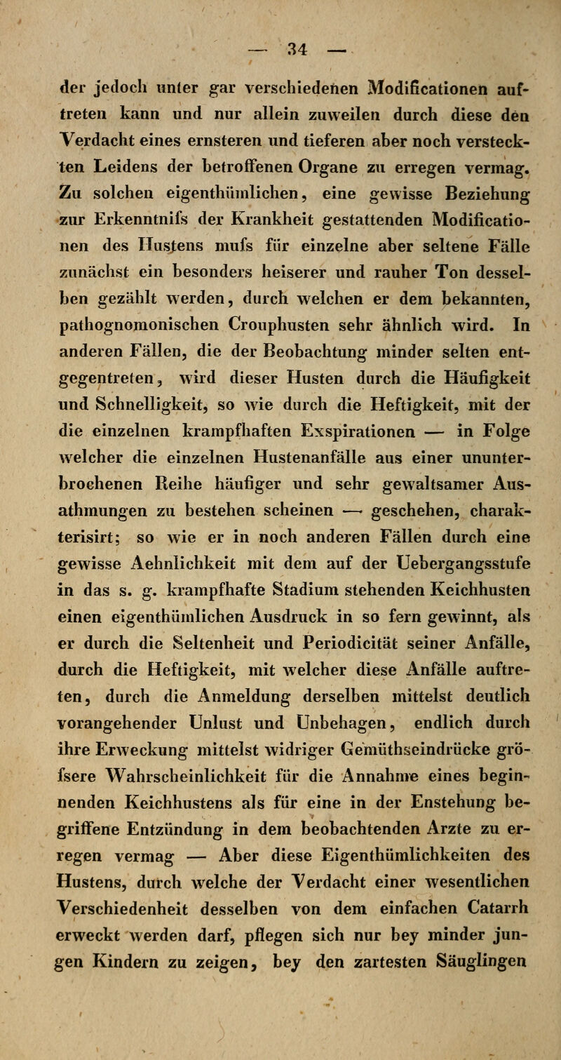 der jedoch unter gar verschiedenen Modißcationen auf- treten kann und nur allein zuweilen durch diese den Verdacht eines ernsteren und tieferen aber noch versteck- ten Leidens der betroffenen Organe zu erregen vermag. Zu solchen eigenthünilichen, eine gewisse Beziehung •zur Erkenntnifs der Krankheit gestattenden Modificatio- nen des Hustens mufs für einzelne aber seltene Fälle zunächst ein besonders heiserer und rauher Ton dessel- ben gezählt werden, durch welchen er dem bekannten, pathognomonischen Crouphusten sehr ähnlich wird. In anderen Fällen, die der Beobachtung minder selten ent- gegentreten, wird dieser Husten durch die Häufigkeit und Schnelligkeit, so wie durch die Heftigkeit, mit der die einzelnen krampfhaften Exspirationen — in Folge w^elcher die einzelnen Hustenanfälle aus einer ununter- brochenen Reihe häufiger und sehr gewaltsamer Aus- athmungen zu bestehen scheinen — geschehen, charak- terisirt; so wie er in noch anderen Fällen durch eine gewisse Aehnlichkeit mit dem auf der Uebergangsstufe in das s. g. krampfhafte Stadium stehenden Keichhusten einen eigenthünilichen Ausdruck in so fern gewinnt, als er durch die Seltenheit und Periodicität seiner Anfälle, durch die Heftigkeit, mit welcher diese Anfälle auftre- ten, durch die Anmeldung derselben mittelst deutlich vorangehender Unlust und Unbehagen, endlich durch ihre Erweckung mittelst widriger Gemüthseindrücke grö- fsere Wahrscheinlichkeit für die Annahnne eines begin- nenden Keichhustens als für eine in der Enstehung be- griffene Entzündung in dem beobachtenden Arzte zu er- regen vermag — Aber diese Eigenthümlichkeiten des Hustens, durch welche der Verdacht einer wesentlichen Verschiedenheit desselben von dem einfachen Catarrh erweckt werden darf, pflegen sich nur bey minder jun- gen Kindern zu zeigen, bey den zartesten Säuglingen