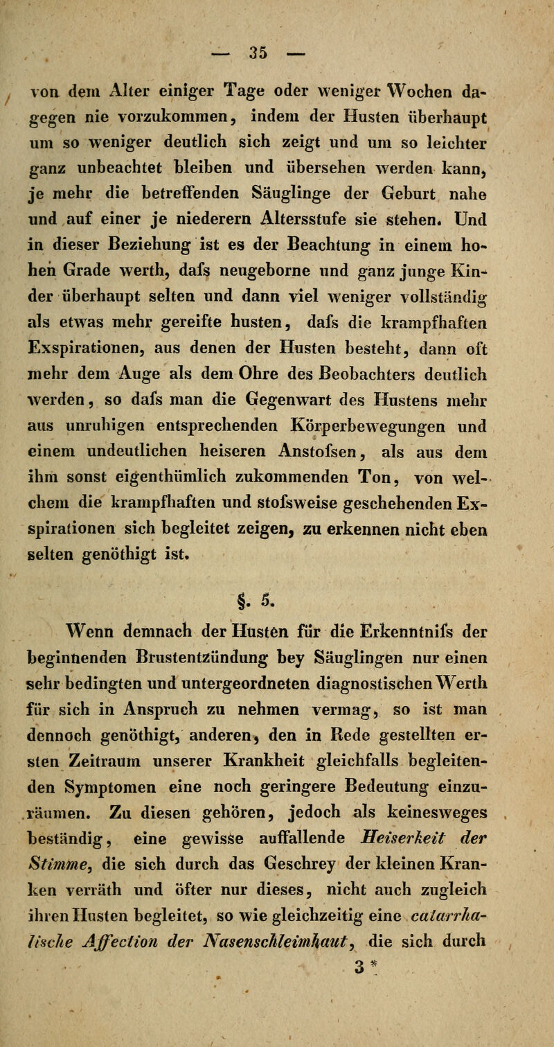VOR dem Alter einiger Tage oder weniger Wochen da- gegen nie vorzukommen, indem der Husten überhaupt um so weniger deutlich sich zeigt und um so leichter ganz unbeachtet bleiben und übersehen werden kann, je mehr die betreffenden Säuglinge der Geburt nahe und auf einer je niederem Altersstufe sie stehen« Und in dieser Beziehung ist es der Beachtung in einem ho- hen Grade werth, dafs neugeborne und ganz junge Kin- der überhaupt selten und dann viel weniger vollständig als etwas mehr gereifte husten, dafs die krampfhaften Exspirationen, aus denen der Husten besteht, dann oft mehr dem Auge als dem Ohre des Beobachters deutlich werden, so dafs man die Gegenwart des Hustens mehr aus unruhigen entsprechenden Körperbewegungen und einem undeutlichen heiseren Anstofsen, als aus dem ihm sonst eigenthümlich zukommenden Ton, von wel- chem die krampfhaften und stofsweise geschehenden Ex- spirationen sich begleitet zeigen^ zu erkennen nicht eben selten genöthigt ist, §. s. Wenn demnach der Husten für die Erkenntnifs der beginnenden Brustentzündung bey Säuglingen nur einen sehr bedingten und untergeordneten diagnostischen W^erth für sich in Anspruch zu nehmen vermag, so ist man dennoch genöthigt, anderen, den in Rede gestellten er- sten Zeitraum unserer Krankheit gleichfalls begleiten- den Symptomen eine noch geringere Bedeutung einzu- räumen. Zu diesen gehören, jedoch als keinesweges beständig, eine geAvisse auffallende Heiserkeit der Stimme^ die sich durch das Geschrey der kleinen Kran- ken verräth und Öfter nur dieses, nicht auch zugleich ihren Husten begleitet, so wie gleichzeitig eine calarrha- lische Affeciion der Nasenschleimhaut^ die sich durch 3^
