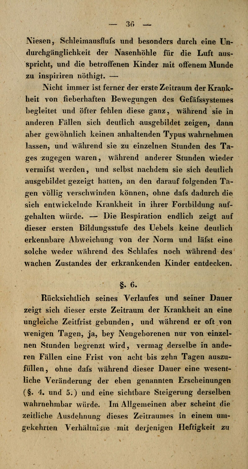 — 30 — Niesen, Schleimausflufs und besonders durch eine Un- durchgänglichkeit der Nasenhöhle für die Luft aus- spricht, und die betroffenen Kinder mit offenem Munde zu inspiriren nöthigt. — Nicht immer ist ferner der erste Zeitraum der Krank- heit von fieberhaften Bewegungen des Gefäfssystemes begleitet und öfter fehlen diese ganz, während sie in anderen Fällen sich deutlich ausgebildet zeigen, dann aber gewöhnlich keinen anhaltenden Typus wahrnehmen lassen, und während sie zu einzelnen Stunden des Ta- ges zugegen waren, während anderer Stunden wieder vermifst werden, und selbst nachdem sie sich deutlich ausgebildet gezeigt hatten, an den darauf folgenden Ta- gen völlig verschwinden können, ohne dafs dadurch die sich entwickelnde Krankheit in ihrer Fortbildung auf- gehalten würde. — Die Respiration endlich zeigt auf dieser ersten Bildungsstufe des Uebels keine deutlich erkennbare Abweichung von der Norm und läfst eine solche Aveder während des Schlafes noch während des wachen Zustandes der erkrankenden Kinder entdecken. §. 6. Rücksichtlich seines Verlaufes und seiner Dauer zeigt sich dieser erste Zeitraum der Krankheit an eine ungleiche Zeitfrist gebunden, und während er oft von wenigen Tagen, ja, bey Neugeborenen nur von ^inzel* nen Stunden begrenzt wird, vermag derselbe in ande- ren Fällen eine Frist von acht bis zehn Tagen auszu- füllen, ohne dafs während dieser Dauer eine wesent- liche Veränderung der eben genannten Erscheinungen (§. 4, und 5.) und eine sichtbare Steigerung derselben wahrnehmbar würde. Im Allgemeinen aber scheint die zeitliche Ausdehnunir dieses Zeitraumes in einem um- gekehrten Verhältnisse mit derjenigen Heftigkeit zu