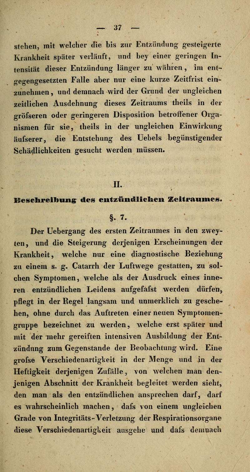 — er- stehen, mit welcher die bis zur Entzündung gesteigerte Krankheit später verläuft, nnd bey einer geringen In- tensität dieser Entzündung länger zu währen, im ent- gegengesetzten Falle aber nur eine kurze Zeitfrist ein- zunehmen, und demnach wird der Grund der ungleichen zeitlichen Ausdehnung dieses Zeitraums theils in der gröfseren oder geringeren Disposition betroffener Orga- nismen für sie, theils in der ungleichen Einwirkung äufserer, die Entstehung des Uebels begünstigender Schädlichkeiten gesucht werden müssen. IL ISesclirelliiuigr des eutziindliclfteit Zeitrauines. §. 7. Der üebergang des ersten Zeitraumes in den zwey- ten, und die Steigerung derjenigen Erscheinungen der Krankheit, welche nur eine diagnostische Beziehung zu einem s. g. Catarrh der Luftwege gestatten, zu sol- chen Symptomen, welche als der Ausdruck eines inne* ren entzündlichen Leidens aufgefäfst werden dürfen, pflegt in der Regel langsam und unmerklich zu gesche- hen, ohne durch das Auftreten einer neuen Symptomen- gruppe bezeichnet zu werden, welche erst später und mit der mehr gereiften intensiven Ausbildung der Ent- zündung zum Gegenstande der Beobachtung wird. Eine grofse Verschiedenartigkeit in der Menge und in der Heftigkeit derjenigen Zufälle, von welchen man den- jenigen Abschnitt der Krankheit begleitet werden sieht, den man als den entzündlichen ansprechen darf, darf es Avahrscheinlich machen, dafs von einem ungleichen Grade von Integritäts-Verletzung der Respirationsorgane diese Verschiedenartigkeit aasgehe und dafs demnach