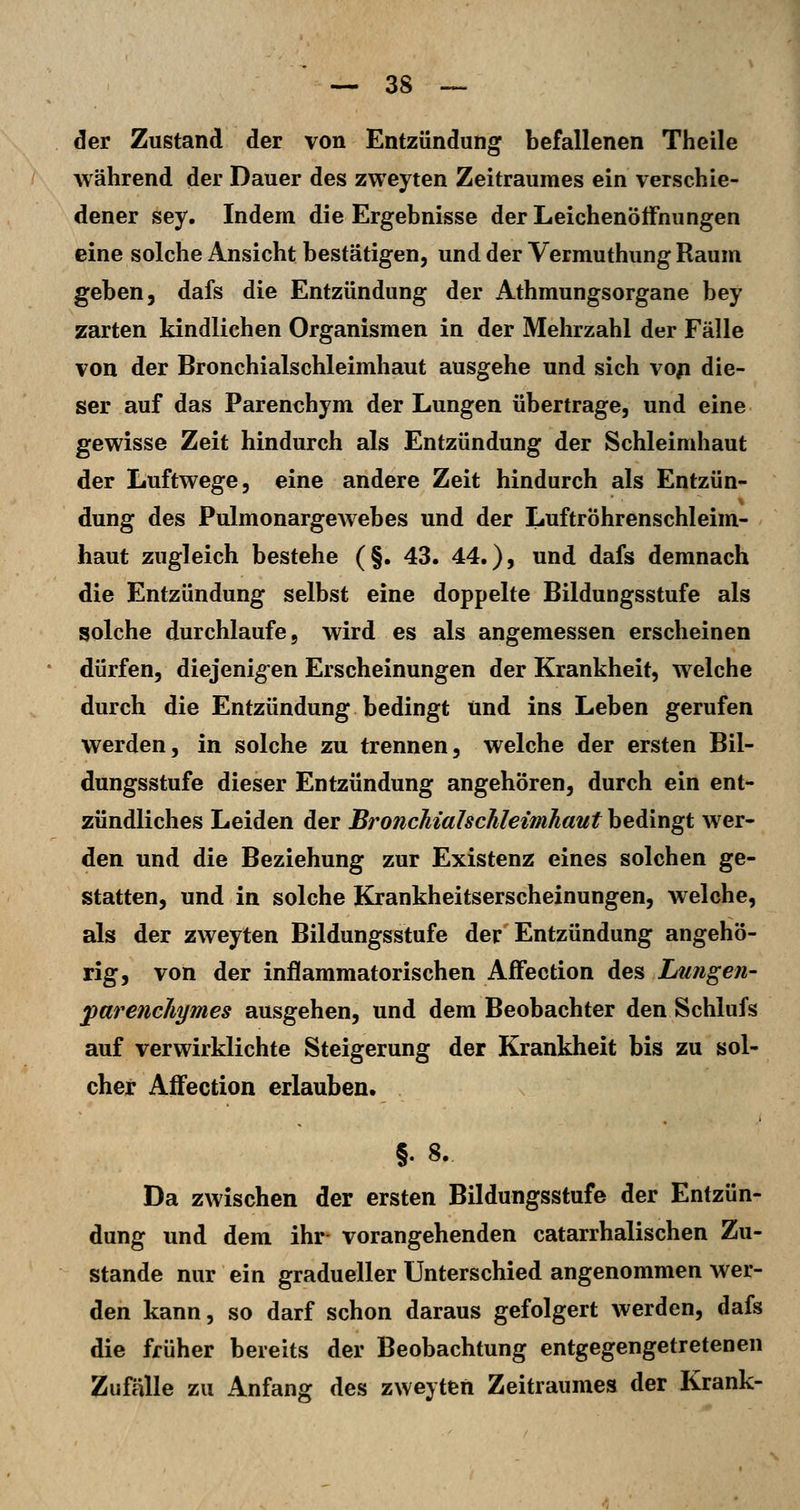 der Zustand der von Entzündung befallenen Theile AVährend der Dauer des zweyten Zeitraumes ein verschie- dener sey. Indem die Ergebnisse der Leichenöffnungen eine solche Ansicht bestätigen, und der Vermuthung Raum geben, dafs die Entzündung der Athmungsorgane bey zarten kindlichen Organismen in der Mehrzahl der Fälle von der Bronchialschleimhaut ausgehe und sich vo^ die- ser auf das Parenchym der Lungen übertrage, und eine gewisse Zeit hindurch als Entzündung der Schleimhaut der Luftwege, eine andere Zeit hindurch als Entzün- dung des Pulmonargewebes und der LuftrÖhrenschleim- haut zugleich bestehe (§. 43. 44.), und dafs demnach die Entzündung selbst eine doppelte Bildungsstufe als solche durchlaufe, wird es als angemessen erscheinen dürfen, diejenig-en Erscheinungen der Krankheit, welche durch die Entzündung bedingt und ins Leben gerufen werden, in solche zu trennen, welche der ersten Bil- dungsstufe dieser Entzündung angehören, durch ein ent- zündliches Leiden der BroncJiialschleimhaut bedingt wer- den und die Beziehung zur Existenz eines solchen ge- statten, und in solche Krankheitserscheinungen, welche, als der zweyten Bildungsstufe der Entzündung angehö- rig, von der inflammatorischen Affection des Lungen- parenchymes ausgehen, und dem Beobachter den Schlufs auf verwirklichte Steigerung der Krankheit bis zu sol- cher AjBfection erlauben. §. 8. Da zwischen der ersten Bildungsstufe der Entzün- dung und dem ihr- vorangehenden catarrhalischen Zu- stande nur ein gradueller Unterschied angenommen wer- den kann, so darf schon daraus gefolgert werden, dafs die früher bereits der Beobachtung entgegengetretenen Zufälle zu Anfang des zweyten Zeitraumes der Krank-