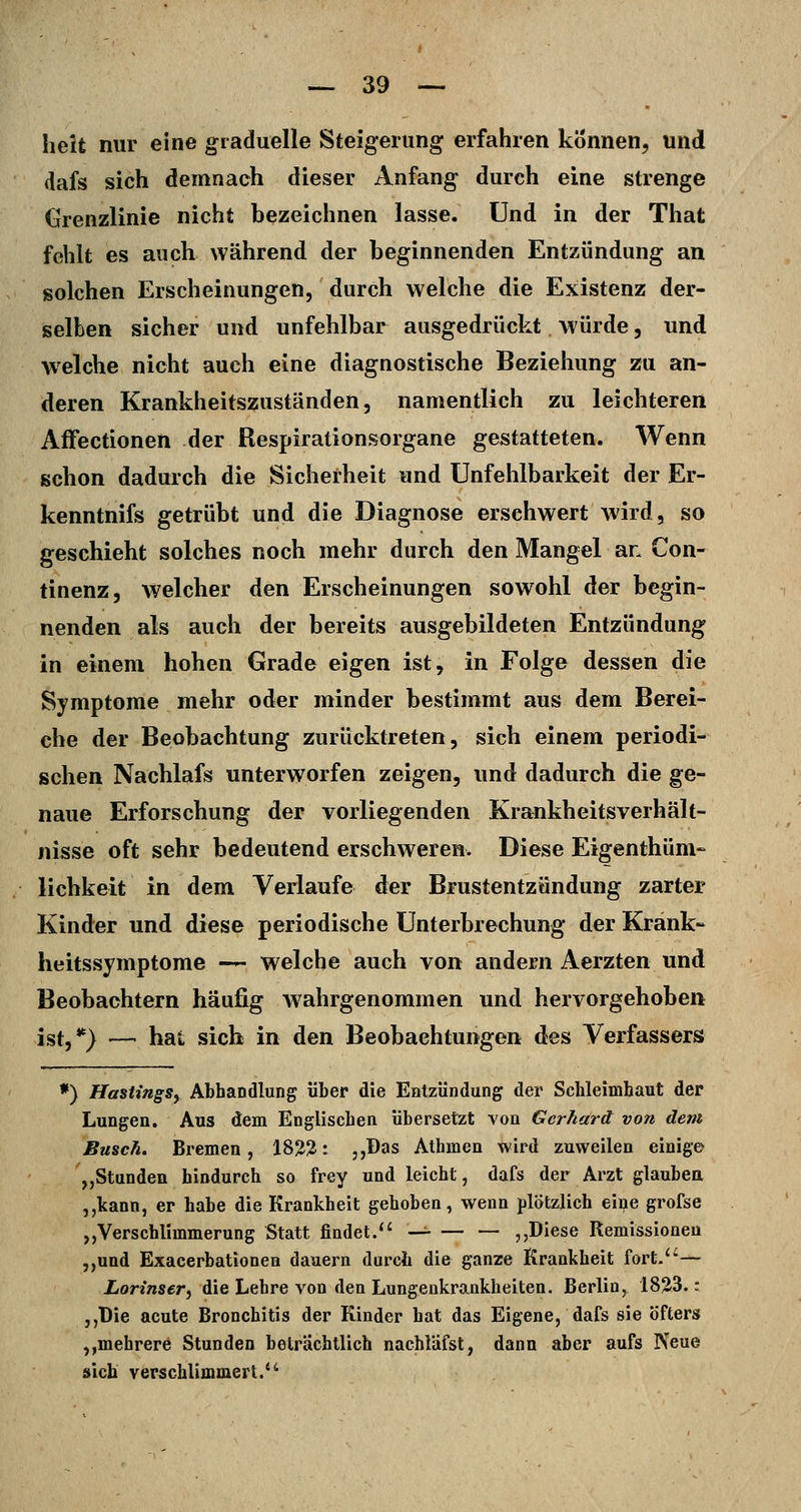 heit nur eine graduelle Steigerung erfahren können, und dafs sich demnach dieser Anfang durch eine strenge Grenzlinie nicht bezeichnen lasse, und in der That fehlt es auch während der beginnenden Entzündung an solchen Erscheinungen, durch welche die Existenz der- selben sicher und unfehlbar ausgedrückt würde, und welche nicht auch eine diagnostische Beziehung zu an- deren Erankheitszuständen, namentlich zu leichteren Aifectionen der Respirationsorgane gestatteten. Wenn schon dadurch die Sicherheit und Unfehlbarkeit der Er- kenntnifs getrübt und die Diagnose erschwert wird, so geschieht solches noch mehr durch den Mangel an Con- tinenz, welcher den Erscheinungen sowohl der begin- nenden als auch der bereits ausgebildeten Entzündung in einem hohen Grade eigen ist, in Folge dessen die Symptome mehr oder minder bestimmt aus dem Berei- che der Beobachtung zurücktreten, sich einem periodi- schen Nachlafs unterworfen zeigen, und dadurch die ge- naue Erforschung der vorliegenden Krankheitsverhält- nisse oft sehr bedeutend erschweren. Diese Eigenthüm- lichkeit in dem Verlaufe der Brustentzündung zarter Kinder und diese periodische Unterbrechung der Krank- heitssymptome — welche auch von andern Aerzten und Beobachtern häufig Avahrgenommen und hervorgehoben ist,*) — hat sich in den Beobachtungen des Verfassers *) HastingSy Abhandlung über die Entzündung der Schleimhaut der Lungen. Aus dem Englischen übersetzt von Gerhard von dem Busch. Bremen, 18^2: ,,Das Athmen wird zuweilen einige „Stunden hindurch so frey und leicht, dafs der Arzt glaubea ,,kann, er habe die Krankheit gehoben, wenn plötzlich eii?e grofse ,,Verschlimmerung Statt findet. -^ ,,Diese Remissioneu ,,und Exacerbationen dauern durch die ganze Krankheit fort.— Lorinser, die Lehre von den Lungenkrankheiten. Berlin, 1823.: ,,T)ie acute Bronchitis der Kinder hat das Eigene, dafs sie öfters ,,mehrere Stunden beträchtlich nachläfst, dann aber aufs Neue sich verschlimmert.