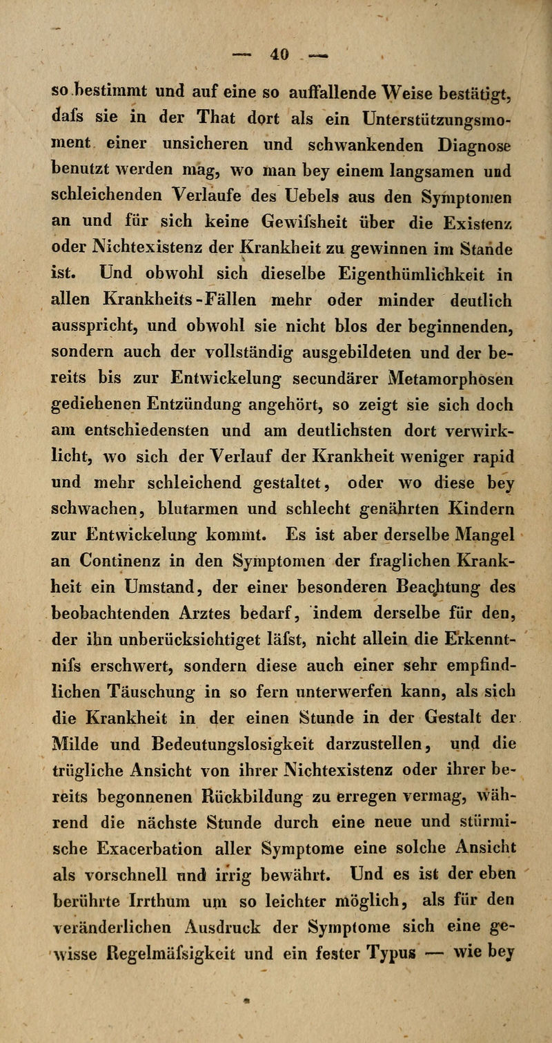 so hestimmt und auf eine so auffallende Weise bestätigt, dafs sie in der That dort als ein Unterstützungsmo- ment einer unsicheren und schwankenden Diagnose benutzt werden mag, wo man bey einem langsamen und schleichenden Verlaufe des Uebels aus den Symptomen an und für sich keine Gewifsheit über die Existenz oder Nichtexistenz der Krankheit zu gewinnen im Stande ist. Und obwohl sich dieselbe Eigenthümlichkeit in allen Krankheits-Fällen mehr oder minder deutlich ausspricht, und obwohl sie nicht blos der beginnenden, sondern auch der vollständig ausgebildeten und der be- reits bis zur Entwickelung secundärer Metamorphosen gediehenen Entzündung angehört, so zeigt sie sich doch am entschiedensten und am deutlichsten dort verwirk- licht, wo sich der Verlauf der Krankheit weniger rapid und mehr schleichend gestaltet, oder w^o diese bey schwachen, blutarmen und schlecht genährten Kindern zur Entwickelung kommt. Es ist aber derselbe Mangel an Continenz in den Symptomen der fraglichen Krank- heit ein Umstand, der einer besonderen Beaqjitung des beobachtenden Arztes bedarf, indem derselbe für den, der ihn unberücksichtiget läfst, nicht allein die Erkennt- nifs erschwert, sondern diese auch einer sehr empfind- lichen Täuschung in so fern unterwerfen kann, als sich die Krankheit in der einen Stunde in der Gestalt der Milde und Bedeutungslosigkeit darzustellen, und die trügliche Ansicht von ihrer Nichtexistenz oder ihrer be- reits begonnenen Rückbildung zu erregen vermag, wäh- rend die nächste Stunde durch eine neue und stürmi- sche Exacerbation aller Symptome eine solche Ansicht als vorschnell und irrig bewährt. Und es ist der eben berührte Irrthum um so leichter möglich, als für den veränderlichen Ausdruck der Symptome sich eine ge- wisse Regelmäfsigkeit und ein fester TypuiB — wie bey