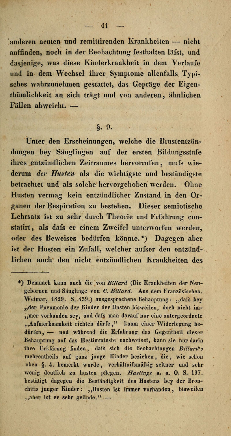 anderen acuten und remittirenden Krankheiten — nicht auffinden, noch in der Beobachtung festhalten läfst, und dasjenige, was diese Kinderkrankheit in dem Verlaufe und in dem Wechsel ihrer Symptome allenfalls Typi- sches wahrzunehmen gestattet, das Gepräge der Eigen- thümlichkeit an sich trägt und von anderen, ähnlichen Fällen abweicht. — §.9. unter den Erscheinungen, welche die Brustentzün- dungen bey Säuglingen auf der ersten Bildungsstufe ihres entzündlichen Zeitraumes hervorrufen, mufs wie- derum der Husten als die wichtigste und beständigste betrachtet und als solche hervorgehoben werden. Ohne Husten vermag kein entzündlicher Zustand in den Or- ganen der Respiration zu bestehen. Dieser semiotische Lehrsatz ist zu sehr durch Theorie und Erfahrung con- statirt, als dafs er einem Zweifel unterworfen werden, oder des Beweises bedürfen könnte.*) Dagegen aber ist der Husten ein Zufall, welcher aufser den entzünd- lichen auch den nicht entzündlichen Krankheiten des *3 Demnach kann auch die von Billard (Die Krankheiten der Neu- gebornen und Säuglinge von C. Billard. Aus dem Französischen. Weimar, 1829. S. 459.) ausgesprochene Behauptung: ,,dafs bey „der Pneumonie der Kinder der Husten bisweilen, doch nicht im- ,,mer vorhanden sey, und dafs man darauf nur eine untergeordnete 5,Aufmerksamkeit richten dürfe,*' kaum einer Widerlegung be- dürfen, — und während die Erfahrung das Gegentheil dieser Behauptung auf das Bestimmteste nachweiset, kann sie nur darin ihre Erklärung findeu, dafs sich die Beobachtungen Billard's mehrentheils auf ganz junge Kinder beziehen, die, wie schon oben §. 4. bemerkt wurde, verhältnifsmafsig seltner und sehr wenig deutlich zu husten pflegen. Hostings a. a. 0. S. 197. bestätigt dagegen die Beständigkeit des Hustens bey der Bron- chitis junger Kinder: ,,Husten ist immer vorhanden, bisweikn ,,aber ist er sehr gelinde.'* —
