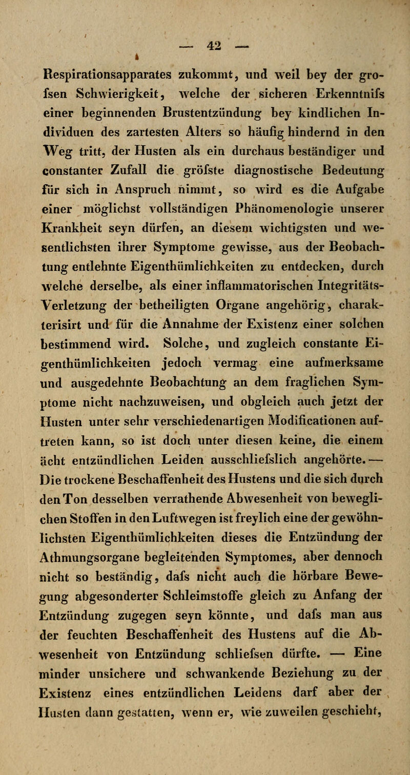 Respirationsapparates zukommt, und weil bey der gro- fsen Schwierigkeit 5 welche der sicheren Erkenntnifs einer beginnenden Brustentzündung bey kindlichen In- dividuen des zartesten Alters so häufig hindernd in den Weg tritt, der Husten als ein durchaus beständiger und constanter Zufall die gröfste diagnostische Bedeutung für sich in Anspruch nimmt, so wird es die Aufgabe einer möglichst vollständigen Phänomenologie unserer Krankheit seyn dürfen, an diesem wichtigsten und we- sentlichsten ihrer Symptome gewisse, aus der Beobach- tung entlehnte Eigenthümlichkeiten zu entdecken, durch welche derselbe, als einer inflammatorischen Integritäts- Yerletzung der betheiligten Organe angehörig, charak- terisirt und für die Annahme der Existenz einer solchen bestimmend wird. Solche, und zugleich constante Ei- genthümlichkeiten jedoch vermag eine aufmerksame und ausgedehnte Beobachtung an dem fraglichen Sym- ptome nicht nachzuweisen, und obgleich auch jetzt der Husten unter sehr verschiedenartigen Modificationen auf- treten kann, so ist doch unter diesen keine, die einem acht entzündlichen Leiden ausschliefslich angehörte.— Die trockene Beschaffenheit des Hustens und die sich durch den Ton desselben verrathende Abwesenheit von bewegli- chen Stoffen in den Luftw egen ist freylich eine der gewöhn- lichsten Eigenthümlichkeiten dieses die Entzündung der Athmungsorgane begleitenden Symptomes, aber dennoch nicht so beständig, dafs nicht auch die hörbare Bewe- gung abgesonderter Schleimstoffe gleich zu Anfang der Entzündung zugegen seyn könnte, und dafs man aus der feuchten Beschaffenheit des Hustens auf die Ab- wesenheit von Entzündung schliefsen dürfte. — Eine minder unsichere und schwankende Beziehung zu der Existenz eines entzündlichen Leidens darf aber der Husten dann gesjtatten, wenn er, wie zuweilen geschieht,