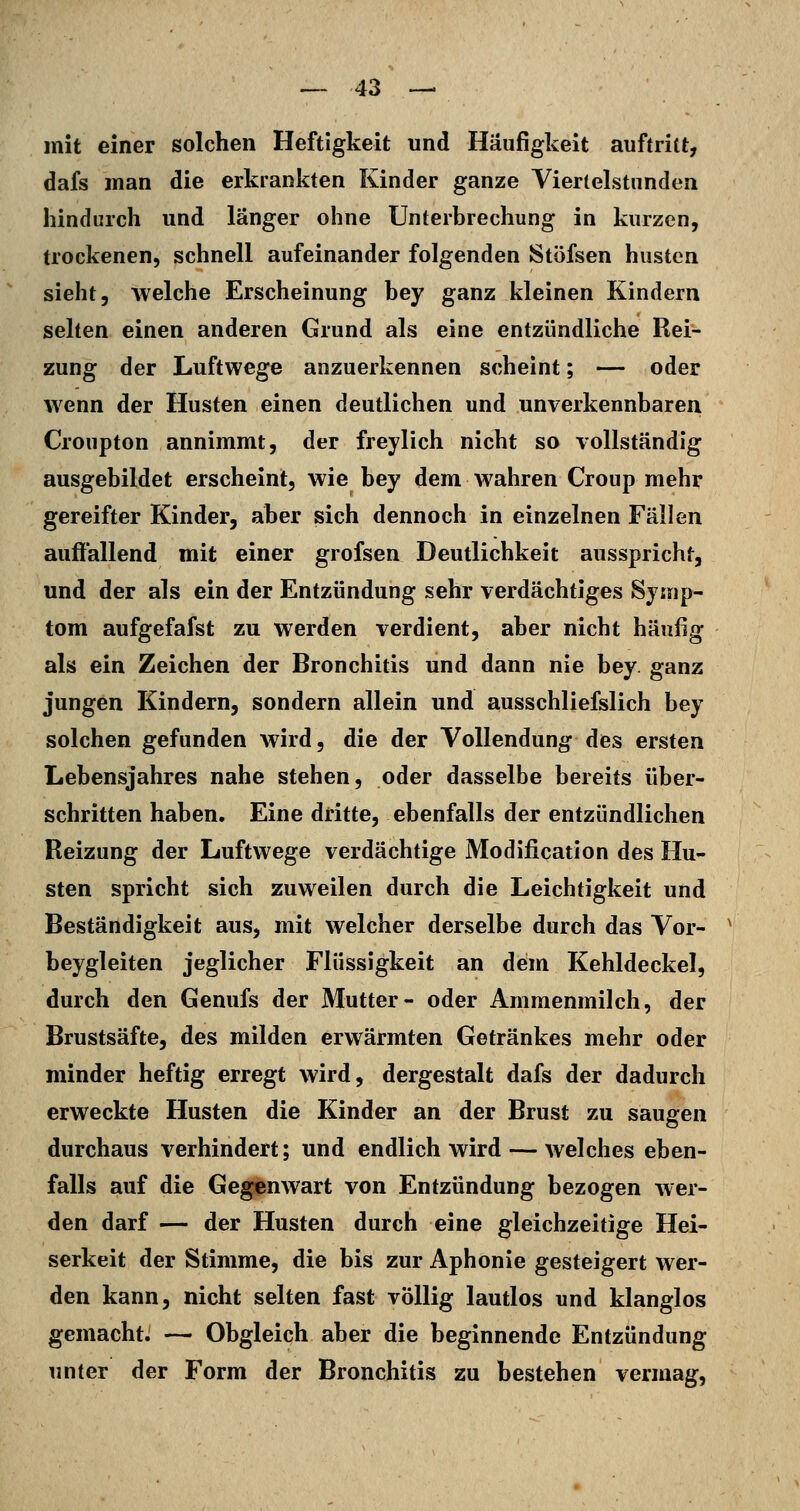 mit einer solchen Heftigkeit und Häufigkeit auftritt, dafs man die erkrankten Kinder ganze Viertelstunden hindurch und länger ohne Unterbrechung in kurzen, trockenen, schnell aufeinander folgenden Stöfsen husten sieht, welche Erscheinung bey ganz kleinen Kindern selten einen anderen Grund als eine entzündliche Rei- zung der Luftwege anzuerkennen scheint; — oder wenn der Husten einen deutlichen und unverkennbaren Croupton annimmt, der freylich nicht so vollständig ausgebildet erscheint, wie bey dem wahren Croup mehr gereifter Kinder, aber sich dennoch in einzelnen Fällen auflallend mit einer grofsen Deutlichkeit ausspricht, und der als ein der Entzündung sehr verdächtiges Symp- tom aufgefafst zu werden verdient, aber nicht häufig als ein Zeichen der Bronchitis und dann nie bey. ganz jungen Kindern, sondern allein und ausschliefslich bey solchen gefunden wird, die der Vollendung des ersten Lebensjahres nahe stehen, oder dasselbe bereits über- schritten haben. Eine dritte, ebenfalls der entzündlichen Reizung der Luftwege verdächtige Modification des Hu- sten spricht sich zuweilen durch die Leichtigkeit und Beständigkeit aus, mit welcher derselbe durch das Vor- beygleiten jeglicher Flüssigkeit an dem Kehldeckel, durch den Genufs der Mutter- oder Ammenmilch, der Brustsäfte, des milden erwärmten Getränkes mehr oder minder heftig erregt wird, dergestalt dafs der dadurch erweckte Husten die Kinder an der Brust zu saugen durchaus verhindert; und endlich wird — welches eben- falls auf die Gegenwart von Entzündung bezogen wer- den darf — der Husten durch eine gleichzeitige Hei- serkeit der Stimme, die bis zur Aphonie gesteigert wer- den kann, nicht selten fast völlig lautlos und klanglos gemacht. — Obgleich aber die beginnende Entzündung unter der Form der Bronchitis zu bestehen vermag,