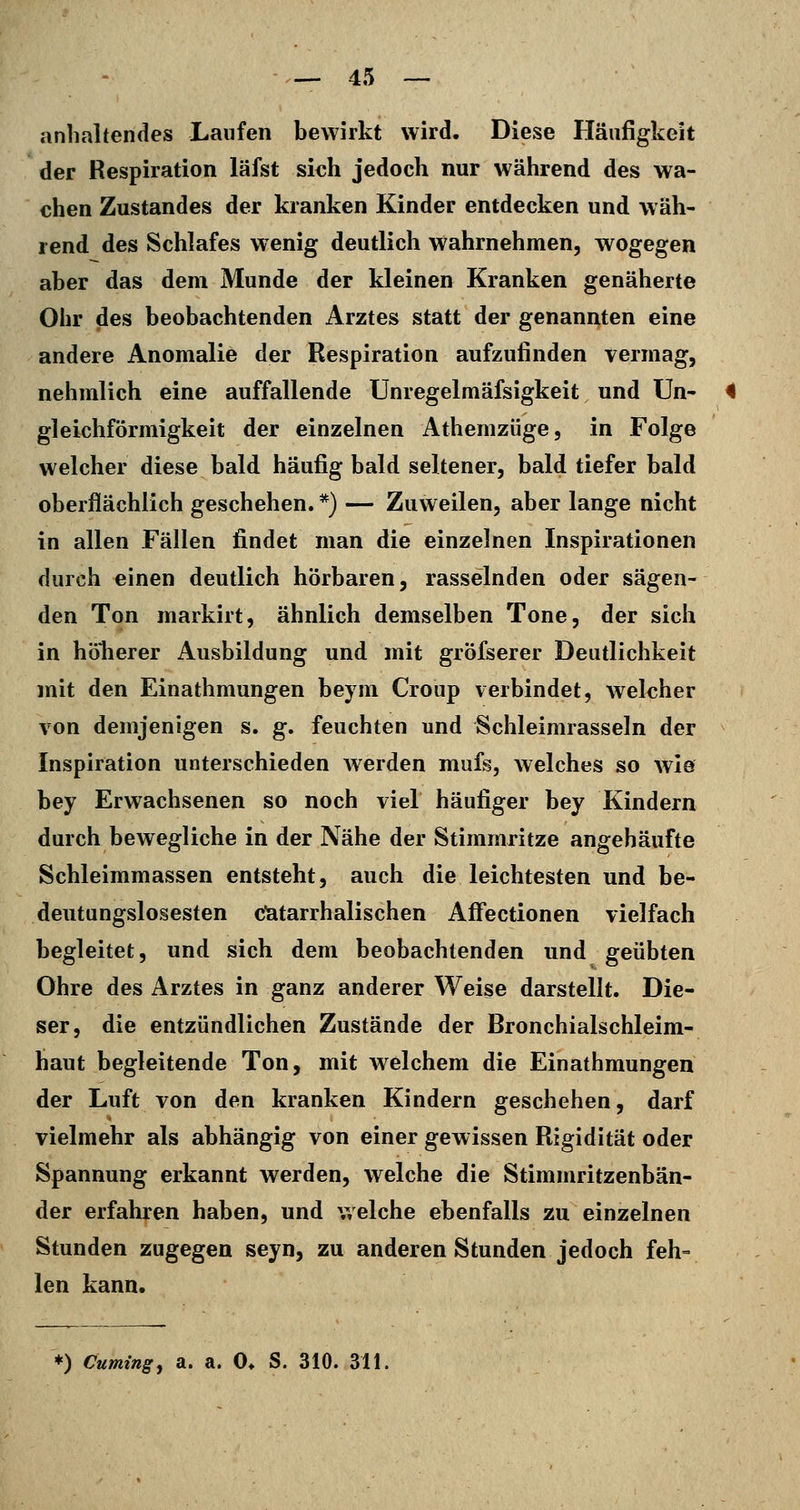 anhaltendes Laufen bewirkt wird. Diese Häufigkeit der Respiration läfst sich jedoch nur während des wa- chen Zustandes der kranken Kinder entdecken und wäh- rend des Schlafes wenig deutlich wahrnehmen, wogegen aber das dem Munde der kleinen Kranken genäherte Ohr des beobachtenden Arztes statt der genannten eine andere Anomalie der Respiration aufzufinden vermag, nehmlich eine auffallende Unregelmäfsigkeit und Un- gleichförmigkeit der einzelnen Athemzüge, in Folge welcher diese bald häufig bald seltener, bald tiefer bald oberflächlich geschehen. *) — Zuweilen, aber lange nicht in allen Fällen findet man die einzelnen Inspirationen durch einen deutlich hörbaren, rasselnden oder sägen- den Ton markirt, ähnlich demselben Tone, der sich in höherer Ausbildung und mit gröfserer Deutlichkeit mit den Einathmungen beym Croup verbindet, welcher von demjenigen s. g. feuchten und Schleimrasseln der Inspiration unterschieden Averden mufs, welches so wie bey Erwachsenen so noch viel häufiger bey Kindern durch bewegliche in der Nähe der Stimmritze angehäufte Schleimmassen entsteht, auch die leichtesten und be- deutungslosesten c'atarrhalischen AfFectionen vielfach begleitet, und sich dem beobachtenden und geübten Ohre des Arztes in ganz anderer Weise darstellt. Die- ser, die entzündlichen Zustände der Bronchialschleim- haut begleitende Ton, mit welchem die Einathmungen der Luft von den kranken Kindern geschehen, darf vielmehr als abhängig von einer gewissen Rigidität oder Spannung erkannt werden, welche die Stimmritzenbän- der erfahren haben, und welche ebenfalls zu einzelnen Stunden zugegen seyn, zu anderen Stunden jedoch feh- len kann.