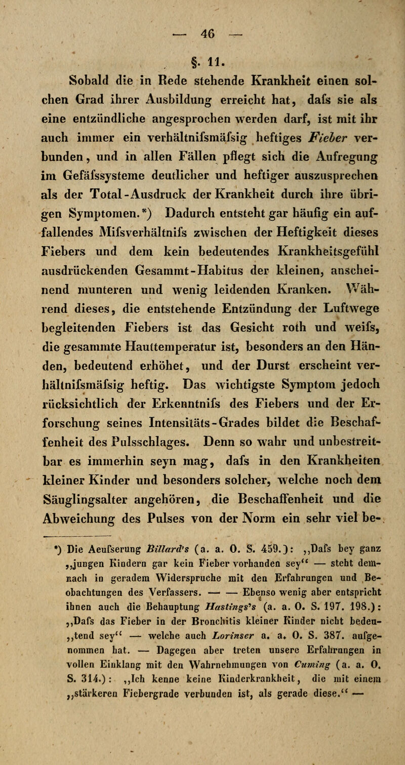 §. 11. Sobald die in Rede stehende Krankheit einen sol- chen Grad ihrer Ausbildung erreicht hat, dafs sie als eine entzündliche angesprochen werden darf, ist mit ihr auch immer ein verhältnifsmäfsig heftiges Fleher ver- bunden , und in allen Fällen pflegt sich die Aufregung im Gefäfssysteme deutlicher und heftiger auszusprechen als der Total-Ausdruck der Krankheit durch ihre übri- gen Symptomen. *) Dadurch entsteht gar häufig ein auf- fallendes Mifsverhältnifs zwischen der Heftigkeit dieses Fiebers und dem kein bedeutendes Krankheitsgefühl ausdrückenden Gesammt-Habitus der kleinen, anschei- nend munteren und wenig leidenden Kranken. Wäh- rend dieses, die entstehende Entzündung der Luftwege begleitenden Fiebers ist das Gesicht roth und weifs, die gesammte Hauttemperatur ist, besonders an den Hän- den, bedeutend erhöhet, und der Durst erscheint ver- hältnifsmäfsig heftig. Das wichtigste Symptom jedoch rücksichtlich der Erkenntnifs des Fiebers und der Er- forschung seines Intensitäts-Grades bildet die Beschaf- fenheit des Pulsschlages. Denn so wahr und unbestreit- bar es immerhin seyn mag, dafs in den Krankheiten kleiner Kinder und besonders solcher, welche noch dem Säuglingsalter angehören, die Beschaffenheit und die Abweichung des Pulses von der Norm ein sehr viel be- •) Die Aeufserüng ßillard's (a. a. 0. S. 459.): ,,Bars bey ganz „jungen Kindern gar kein Fieber vorhanden sey** — steht dem- nach in geradem Widerspruche mit den Erfahrungen und Be- obachtungen des Verfassers. Ebenso wenig aber entspricht ihnen auch die Behauptung HasUngs^s (a. a. 0. S. 197. 198.): ,,üafs das Fieber in der Bronchitis kleiner Kinder nicht beden- ,,tend sey'' — welche auch Lorinser a. a. 0. S. 387. aufge- nommen hat. — Dagegen aber treten unsere Erfahrungen in vollen Einklang mit den Wahrnehmungen von Cuming (a. a. 0. S. 314.) : ,,Ich kenne keine Kinderkrankheit, die mit einem ,,stärkeren Fiebergrade verbunden ist, als gerade diese. —