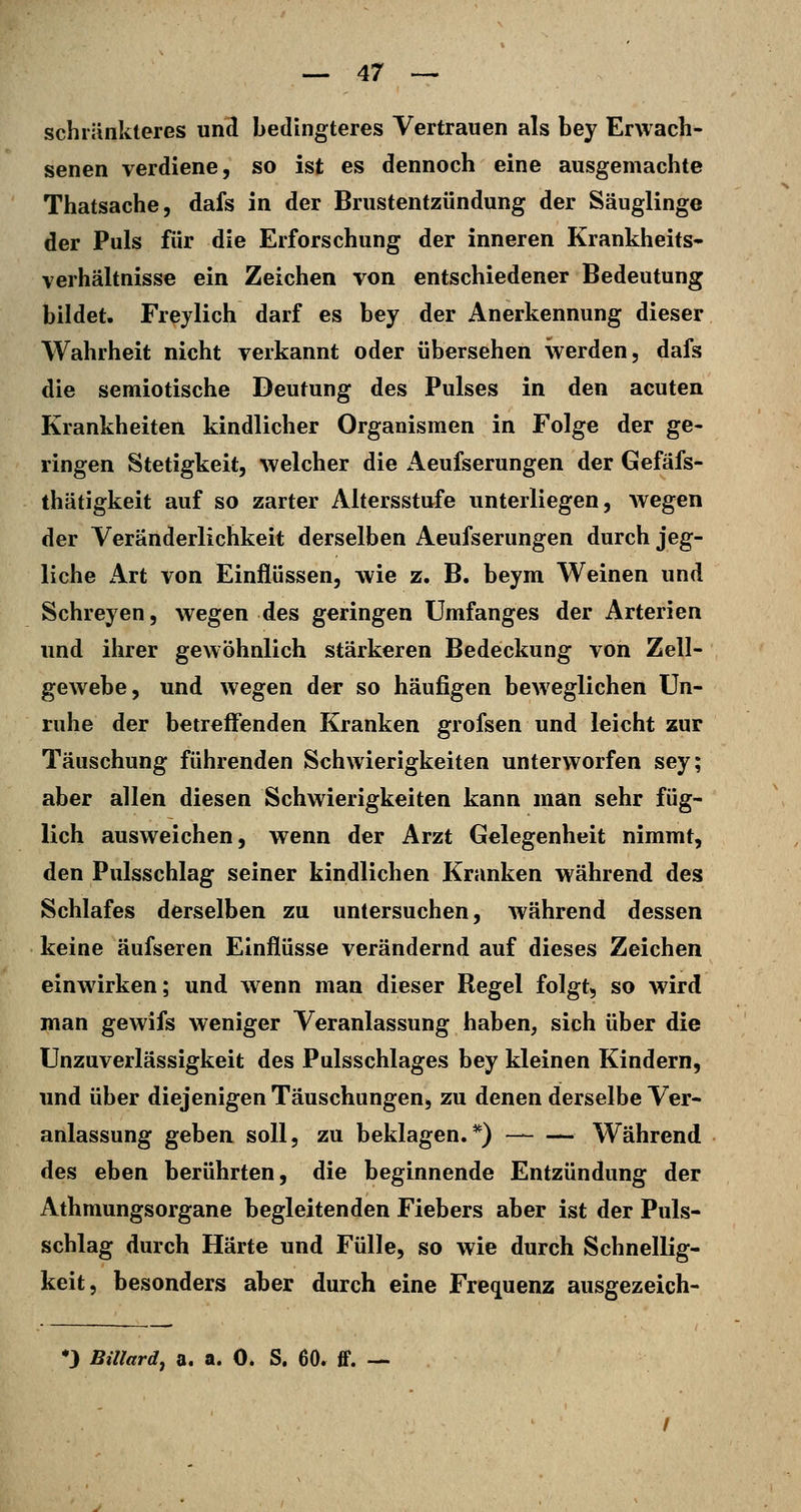 schi'änkteres und bedingteres Vertrauen als bey Erwach- senen verdiene, so ist es dennoch eine ausgemachte Thatsache, dafs in der Brustentzündung der Säuglinge der Puls für die Erforschung der inneren Krankheits- verhältnisse ein Zeichen von entschiedener Bedeutung bildet. Freylich darf es bey der Anerkennung dieser Wahrheit nicht verkannt oder übersehen werden, dafs die semiotische Deutung des Pulses in den acuten Krankheiten kindlicher Organismen in Folge der ge- ringen Stetigkeit, welcher die Aeufserungen der Gefäfs- thätigkeit auf so zarter Altersstufe unterliegen, wegen der Veränderlichkeit derselben Aeufserungen durch jeg- liche Art von Einflüssen, wie z. B. beym Weinen und Schreyen, wegen des geringen Umfanges der Arterien und ihrer gewöhnlich stärkeren Bedeckung von Zell- gewebe, und wegen der so häufigen beweglichen Un- ruhe der betreffenden Kranken grofsen und leicht zur Täuschung führenden Schwierigkeiten unterworfen sey; aber allen diesen Schwierigkeiten kann man sehr füg- lich ausweichen, wenn der Arzt Gelegenheit nimmt, den Pulsschlag seiner kindlichen Kranken während des Schlafes derselben zu untersuchen, während dessen keine äufseren Einflüsse verändernd auf dieses Zeichen einwirken; und wenn man dieser Regel folgt, so wird man gewifs weniger Veranlassung haben, sich über die UnZuverlässigkeit des Pulsschlages bey kleinen Kindern, und über diejenigen Täuschungen, zu denen derselbe Ver- anlassung geben soll, zu beklagen.*) Während des eben berührten, die beginnende Entzündung der Athmungsorgane begleitenden Fiebers aber ist der Puls- schlag durch Härte und Fülle, so wie durch Schnellig- keit, besonders aber durch eine Frequenz ausgezeich- *3 Billard^ a. a. 0. S. 60. ff. —