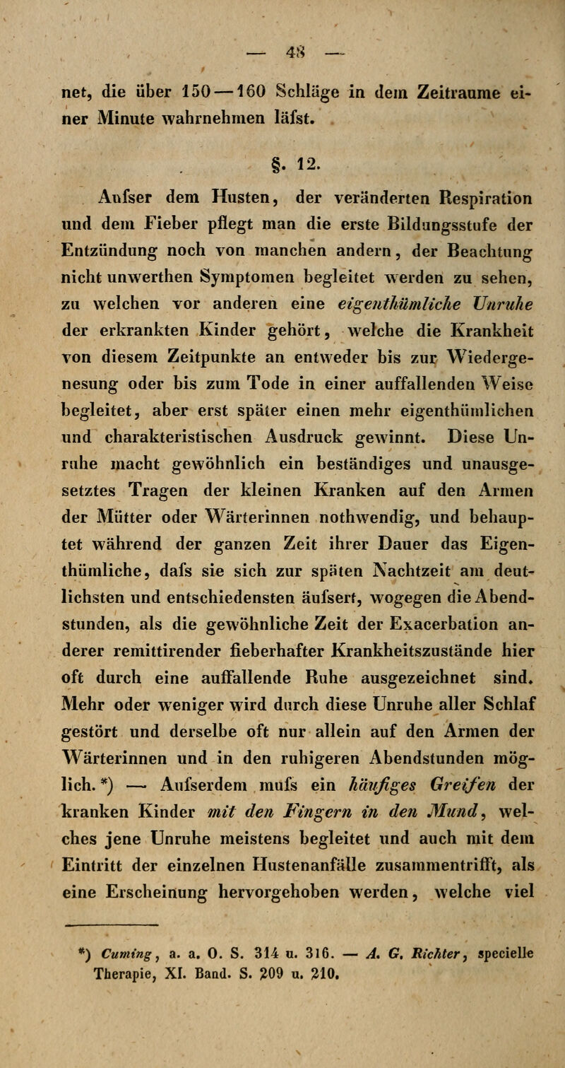 net, die über 150 —160 Schläge in dem Zeitraame ei- ner Minute wahrnehmen läfst. §. 12. Aufser dem Husten, der veränderten Respiration und dem Fieber pflegt man die erste Bildungsstufe der Entzündung noch von manchen andern, der Beachtung nicht unwerthen Symptomen begleitet werden zu sehen, zu welchen vor anderen eine eigejithümliche Unruhe der erkrankten Kinder gehört, welche die Krankheit von diesem Zeitpunkte an entweder bis zur Wiederge- nesung oder bis zum Tode in einer auffallenden Weise begleitet, aber erst später einen mehr eigenthümlichen und charakteristischen Ausdruck gewinnt. Diese Un- ruhe macht gewöhnlich ein beständiges und unausge- setztes Tragen der kleinen Kranken auf den Armen der Mütter oder Wärterinnen nothwendig, und behaup- tet während der ganzen Zeit ihrer Dauer das Eigen- thümliche, dafs sie sich zur späten Nachtzeit am deut- lichsten und entschiedensten äufsert, wogegen die Abend- stunden, als die gewöhnliche Zeit der Exacerbation an- derer remittirender fieberhafter Krankheitszustände hier oft durch eine auffallende Ruhe ausgezeichnet sind. Mehr oder weniger wird durch diese Unruhe aller Schlaf gestört und derselbe oft nur allein auf den Armen der Wärterinnen und in den ruhigeren Abendstunden mög- lich. *) — Aufserdem mufs ein häufiges Greifen der kranken Kinder mit den Fingern in den Mund, wel- ches jene Unruhe meistens begleitet und auch mit dem Eintritt der einzelnen Hustenanfälle zusammentrifft, als eine Erscheinung hervorgehoben werden, welche viel *) Cumingj a. a. 0. S. 314 «. 3l6. — A, G, Richter, specielle Therapie, XI. Baod. S. JJ09 u. ^10.