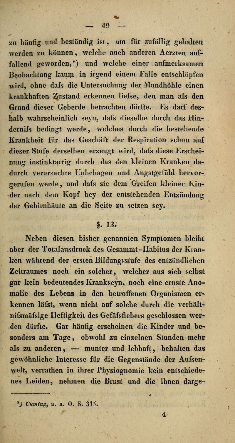 zu häufig und beständig ist, um für zufällig gehalten werden zu können, welche auch anderen Aerzten auf- fallend geworden,*) und welche einer aufmerksamen Beobachtung kauin in irgend einem Falle entschlüpfen wird, ohne dafs die Untersuchung der Mundhöhle einen krankhaften Zustand erkennen liefse, den man als den Grund dieser Geberde betrachten dürfte. Es darf des- halb wahrscheinlich seyn, dafs dieselbe durch das Hin- dernifs bedingt werde, welches durch die bestehende Krankheit für das Geschäft der Respiration schon auf dieser Stufe derselben erzeugt wird, dafs diese Erschei- nung instinktartig durch das den kleinen Kranken da- durch verursachte Unbehagen und Angstgefühl hervor- gerufen werde, und dafs sie dem Greifen kleiner Kin- der nach dem Kopf bey der entstehenden Entzündung der Gehirnhäute an die Seite zu setzen sey. §. 13. Neben diesen bisher genannten Symptomen bleibt aber der Totalausdruck des Gesammt-Habitus der Kran- ken während der ersten Bildungsstufe des entzündlichen Zeitraumes noch ein solcher, welcher aus sich selbst gar kein bedeutendes Krankseyn, noch eine ernste Ano- malie des Lebens in den betroffenen Organismen er- kennen läfst, wenn nicht auf solche durch die verhält- nifsmäfsige Heftigkeit des Gefäfsfiebers geschlossen Wer- den dürfte. Gar häufig erscheinen die Kinder und be- sonders am Tage, obwohl zu einzelnen Stunden mehr als zu anderen, — munter und lebhaft, behalten das gewöhnliche Interesse für die Gegenstände der Aufsen- \velt, verrathen in ihrer Physiognomie kein entschiede- nes Leiden, nehmen die Brust und die ihnen darge-