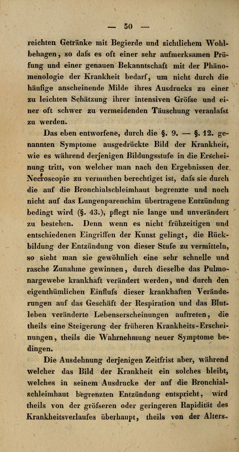 reichten Getränke mit Begierde und sichtlichem Wohl- behagen, so dafs es oft einer sehr aufmerksamen Prü- fung und einer genauen Bekanntschaft mit der Phäno- menologie der Krankheit bedarf, um nicht durch die häufige anscheinende Milde ihres Ausdrucks zu einer zu leichten Schätzung ihrer intensiven Gröfse und ei- ner oft schwer zu vermeidenden Täuschung veranlafst zu werden. Das eben entworfene, durch die §. 9. — §.12. ge- nannten Symptome ausgedrückte Bild der Krankheit, wie es während derjenigen Bildungsstufe in die Erschei- nung tritt, von welcher man nach den Ergebnissen der Necroscopie zu vermuthen berechtiget ist, dafs sie durch die auf die Bronchialschleimhaut begrenzte und noch nicht auf das Lungenparenchim übertragene Entzündung bedingt wird (§. 43.), pflegt nie lange und unverändert zu bestehen. Denn wenn es nicht' frühzeitigen und entschiedenen Eingriffen der Kunst gelingt, die Rück- bildung der Entzündung von dieser Stufe zu vermitteln, so sieht man sie gewöhnlich eine sehr schnelle und rasche Zunahme gewinnen, durch dieselbe das Pulmo- nargewebe krankhaft verändert werden, und durch den eigenthümlichen Einflufs dieser krankhaften Verände- rungen auf das Geschäft der Respiration und das Blut- leben veränderte Lebenserscheinungen auftreten, die theils eine Steigerung der früheren Krankheits-Erschei- nungen, theils die Wahrnehmung neuer Symptome be- dingen. Die Ausdehnung derjenigen Zeitfrist aber, während welcher das Bild der Krankheit ein solches bleibt, welches in seinem Ausdrucke der auf die Brpnchial- schleimhaut begrenzten Entzündung entspricht, wird theils von der gröfseren oder geringeren Rapidität des Krankheitsverlaufes überhaupt, theils von der Alters-