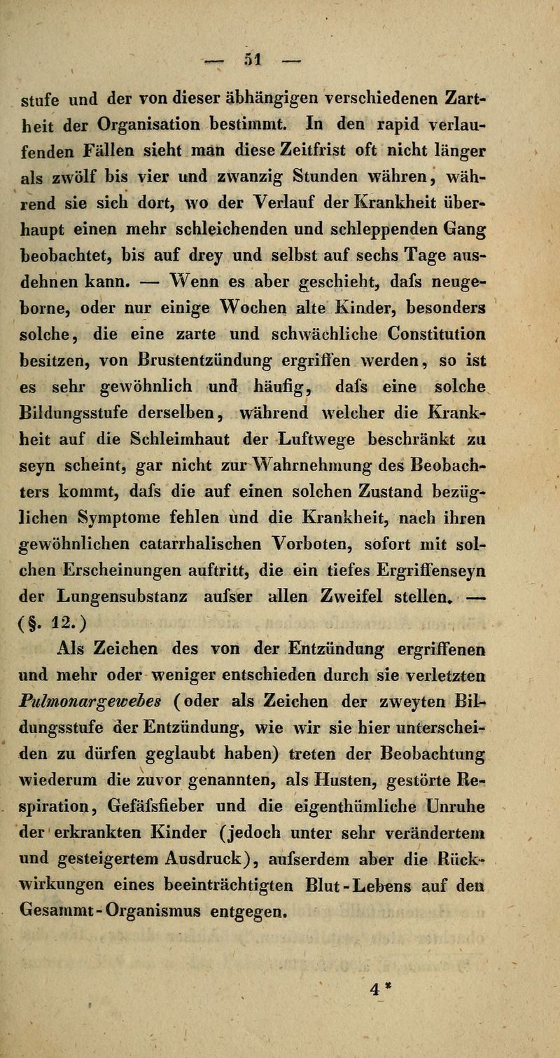 stufe und der von dieser abhängigen verschiedenen Zart- heit der Organisation bestimmt. In den rapid verlau- fenden Fällen sieht man diese Zeitfrist oft nicht länger als zwölf bis vier und zwanzig Stunden währen, wäh- rend sie sich dort, wo der Verlauf der Krankheit über- haupt einen mehr schleichenden und schleppenden Gang beobachtet, bis auf drey und selbst auf sechs Tage aus- dehnen kann. — Wenn es aber geschieht, dafs neuge- borne, oder nur einige Wochen alte Kinder, besonders solche, die eine zarte und schwächliche Constitution besitzen, von Brustentzündung ergriffen werden, so ist es sehr gewöhnlich und häufig, dafs eine solche Bildungsstufe derselben, während welcher die Krank- heit auf die Schleimhaut der Luftwege beschränkt zu seyn scheint, gar nicht zur Wahrnehmung des Beobach- ters kommt, dafs die auf einen solchen Zustand bezüg- lichen Symptome fehlen und die Krankheit, nach ihren gewöhnlichen catarrhalischen Vorboten, sofort mit sol- chen Erscheinungen auftritt, die ein tiefes Ergriffenseyn der Lungensubstanz aufser allen Zweifel stellen» — (§. 12.) Als Zeichen des von der Entzündung ergriffenen und mehr oder weniger entschieden durch sie verletzten Pulmonargewehes (oder als Zeichen der zweyten Bil- dungsstufe der Entzündung, wie wir sie hier unterschei- den zu dürfen geglaubt haben) treten der Beobachtung wiederum die zuvor genannten, als Husten, gestörte Re- spiration, Gefäfsfieber und die eigenthümliche Unruhe der erkrankten Kinder (jedoch unter sehr verändertem und gesteigertem Ausdruck), aufserdem aber die Rück- wirkungen eines beeinträchtigten Blut-Lebens auf den Gesammt-Organismus entgegen.