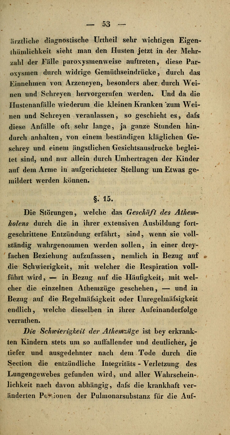 ärztliche diagnostische Urtheil sehr wichtigen Eigen- thüiiiHchkeit sieht man den Husten jetzt in der Mehr- zahl der Fälle paroxysmenweise auftreten, diese Par- oxysmen durch widrige Gemüthseindrücke, durch das Einnehmen von Arzeneyen, besonders aber durch Wei- nen und Schreyen hervorgerufen werden. Und da die Hustenanfälle wiederum die kleinen Kranken 'zum Wei- nen und Schreyen veranlassen, so geschieht es, dafs diese Anfälle oft sehr lange, ja ganze Stunden hin- durch anhalten, von einem beständigen kläglichen Ge- schrey und einem ängstlichen Gesichtsausdrucke beglei- tet sind, und nur allein durch Umhertragen der Kinder auf dem Arme in aufgerichteter Stellung um Etwas ge- mildert werden können. §. 15. Die Störungen, welche das Geschäft des AtJiem-^ holens durch die in ihrer extensiven Ausbildung fort- geschrittene Entzündung erfährt, sind, wenn sie voll- ständig wahrgenommen werden sollen, in einer drey- fachen Beziehung aufzufassen, nemlich in Bezug auf die Schwierigkeit, mit welcher die Bespiration voll- führt Avird, — in Bezug auf die Häufigkeit, mit wel- cher die einzelnen Athemzüge geschehen, — und in Bezug auf die Begelmäfsigkeit oder Unregelmäfsigkeit endlich, welche dieselben in ihrer Aufeinanderfolge verrathen. Die Schwierigkeit der Athemzüge ist bey erkrank- ten Kindern stets um so auffallender und deutlicher, je tiefer und ausgedehnter nach dem Tode durch die Section die entzündliche Integritäts - Verletzung des Lungengewebes gefunden wird, und aller Wahrschein- lichkeit nach davon abhängig, dafs die krankhaft ver- änderten Pop'-ionen der Pulmonarsubstanz für die Auf-