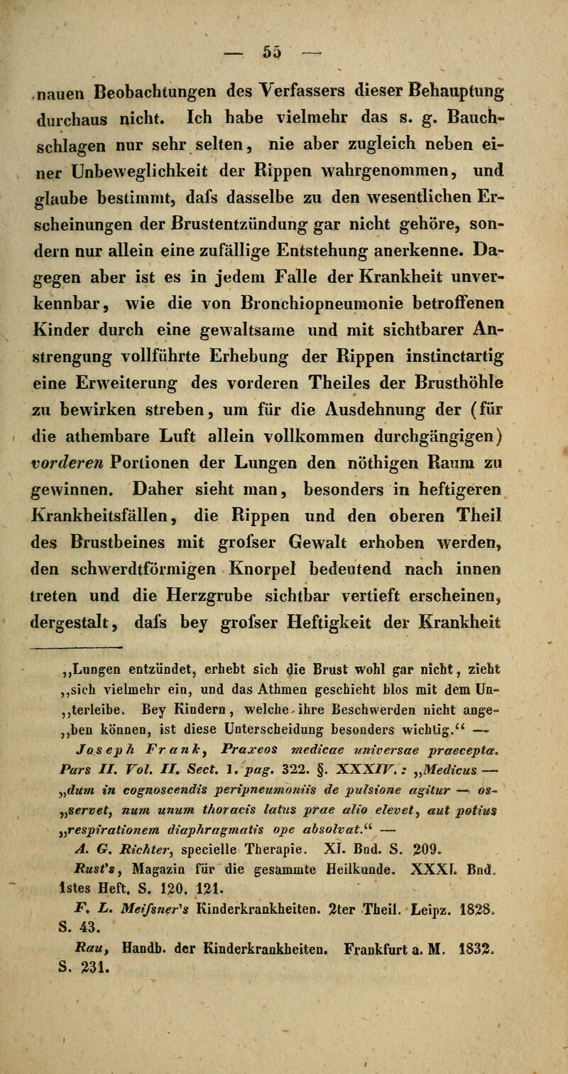 .nauen Beobachtungen des Verfassers dieser Behauptung durchaus nicht. Ich habe vielmehr das s. g. Bauch- schlagen nur sehr selten, nie aber zugleich neben ei- ner Unbeweglichkeit der Rippen wahrgenommen, und glaube bestimmt, dafs dasselbe zu den wesentlichen Er- scheinungen der Brustentzündung gar nicht gehöre, son- dern nur allein eine zufällige Entstehung anerkenne. Da- gegen aber ist es in jedem Falle der Krankheit unver- kennbar, wie die von Bronchiopneumonie betroffenen Kinder durch eine gewaltsame und mit sichtbarer An- strengung vollführte Erhebung der Rippen instinctartig eine Erweiterung des vorderen Theiles der Brusthöhle zu bewirken streben, um für die Ausdehnung der (für die athembare Luft allein vollkommen durchgängigen) vorderen Portionen der Lungen den nöthigen Raum zu gewinnen. Daher sieht man, besonders in heftigeren Krankheitsfällen, die Rippen und den oberen Theil des Brustbeines mit grofser Gewalt erhoben werden, den schwerdtförmigen Knorpel bedeutend nach innen treten und die Herzgrube sichtbar vertieft erscheinen, dergestalt, dafs bey grofser Heftigkeit der Krankheit ,,Lungen entzÜDdet, erhebt sich die Brust wohl gar nicht, zieht ,,sich vielmehr ein, und das Athmen geschieht blos mit dem Un- „terleibe. Bey Kindern, welche - ihre Beschwerden nicht ange° ,,ben können, ist diese üoterscheidung besonders wichtig.'* — Joseph Frankj Praseos medicae nniversae praecepta. Pars II. Vol. IL Sect. 1. pag. 322. §. XXX/F. .• j.Medicus— ,,dum in cognoscendis peripneumonns de puhione agitur — os« jyServety num unum thoracis latus prae alio elevetj aut potius ^^respirationem diaphragmatis ope absolvat.^' — A. G. Richter^ specielle Therapie. Xl. Bnd. S. 209. RusfSf Magazin für die gesammte Heilkunde. XXXL Bnd. Istes Heft. S. 15>0. 121. F. L. Meifsner's Kinderkrankheiten. 3ter Theii. Leipz. 1828. S. 43. Rau, Handb. der Kinderkrankheiten. Frankfurt a. M. 1832. S. 231.