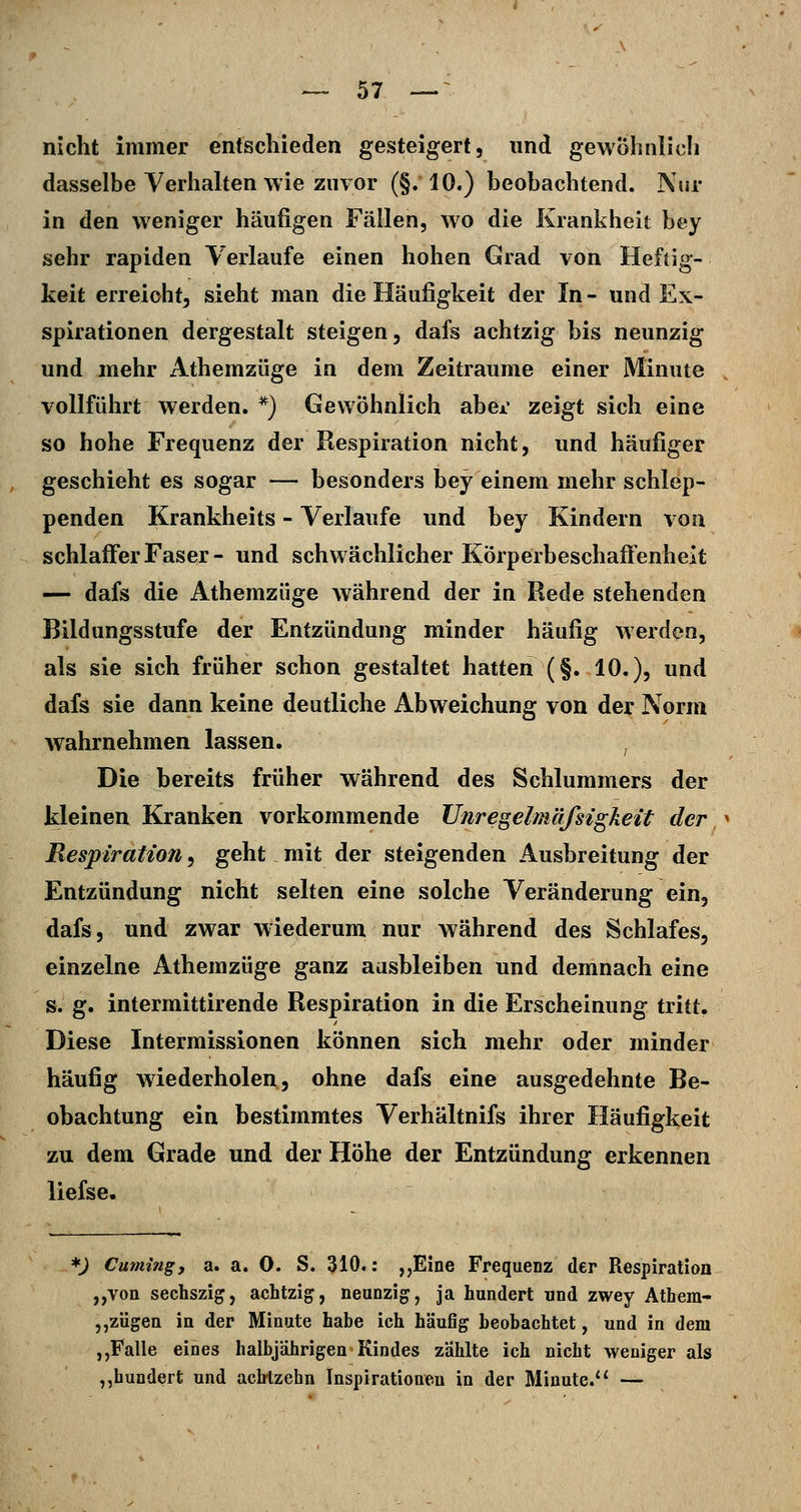 nicht immer entscliieden gesteigert, und gewohnlicli dasselbe Verhalten wie zuvor (§.10.) beobachtend. Nur in den weniger häufigen Fällen, wo die Krankheit bey sehr rapiden Verlaufe einen hohen Grad von Heftig- keit erreicht, sieht man die Häufigkeit der In- und Ex- spirationen dergestalt steigen, dafs achtzig bis neunzig und mehr Athemzüge in dem Zeiträume einer Minute vollführt werden. ^) Gewöhnlich abei* zeigt sich eine so hohe Frequenz der Respiration nicht, und häufiger geschieht es sogar — besonders bey einem mehr schlep- penden Krankheits - Verlaufe und bey Kindern von schlaffer Faser- und schwächlicher Körperbeschaifenheit — dafs die Athemzüge während der in Rede stehenden Bildungsstufe der Entzündung minder häufig werden, als sie sich früher schon gestaltet hatten (§. 10.), und dafs sie dann keine deutliche Abweichung von der Norm wahrnehmen lassen. , Die bereits früher während des Schlummers der kleinea Kranken vorkommende Unregelmäfsigkeit der Respiration^ geht mit der steigenden Ausbreitung der Entzündung nicht selten eine solche Veränderung ein, dafs, und zwar wiederum nur während des Schlafes, einzelne Athemzüge ganz aasbleiben und demnach eine s. g. intermittirende Respiration in die Erscheinung tritt. Diese Intermissionen können sich mehr oder minder häufig wiederholen, ohne dafs eine ausgedehnte Be- obachtung ein bestimmtes Verhältnifs ihrer Häufigkeit zu dem Grade und der Höhe der Entzündung erkennen liefse. *) Cumifig, a. a. 0. S. 310.: ,,Eine Frequenz der Respiration ,,von sechszig, achtzig, neunzig, ja hundert und zwey Atbera- jjZÜgeu in der Minute habe ich häufig beobachtet, und in dem „Falle eines halbjährigen Kindes zahlte ich nicht weniger als „hundert und achtzehn Inspirationen in der Minute. —