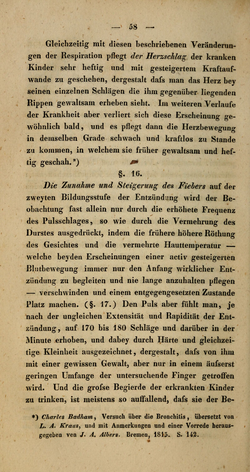 Gleichzeitig mit diesen beschriebenen Veränderun- gen der Respiration pflegt der Herzschlag, der kranken Kinder sehr heftig und mit gesteigertem Kraftauf- wande zu geschehen, dergestalt dafs man das Herz bey seinen einzelnen Schlägen die ihm gegenüber liegenden Rippen gewaltsam erheben sieht. Im weiteren Verlaufe der Krankheit aber verliert sich diese Erscheinung ge- wöhnlich bald, und es pflegt dann die Herzbewegung in demselben Grade schwach und kraftlos zu Stande zu kommen, in welchem sie früher gewaltsam und hef- tig geschah.*) #» §. 16. Die Zunahme und Steigerung des Fiebers auf der zweyten Bildungsstufe der Entzündung wird der Be- obachtung fast allein nur durch die erhöhete Frequenz des Pulsschlages 5 so wie durch die Vermehrung des Durstes ausgedrückt, indem die frühere höhere Röthung des Gesichtes und die vermehrte Hauttemperatur — welche beyden Erscheinungen einer activ gesteigerten ßlutbewegung immer nur den Anfang wirklicher Ent- zündung zu begleiten und nie lange anzuhalten pflegen — verschwinden und einem entgegengesetzten Zustande Platz machen. (§. 17.) Den Puls aber fühlt man, je nach der ungleichen Extensität und Rapidität der Ent- zündung, auf 170 bis 180 Schläge und darüber in der Minute erhoben, und dabey durch Härte und gleichzei- tige Kleinheit ausgezeichnet, dergestalt, dafs von ihm mit einer gewissen Gewalt, aber nur in einem äufserst geringen Umfange der untersuchende Finger getroffen wird. Und die grofse Begierde der erkrankten Kinder zu trinken, ist meistens so auffallend, dafs sie der Be- *) Charles Badham, Versuch über die Bronchitis, übersetzt von L. A. Kraus, und mit Anmerkungen und einer Vorrede heraus- gegeben ven /. A, Albers. Bremen, 1815. S. 14?.