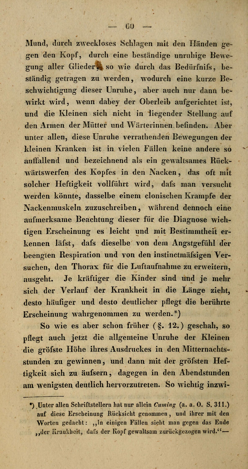 Mund, durch zweckloses Schlagen mit den Händen ge- gen den Kopf, durch eine beständige unruhige Bewe- gung aller Gliederfl so wie durch das Bedürfnifs, be- ständig getragen zu werden, wodurch eine kurze Be- schwichtigung dieser Unruhe, aber auch nur dann be^ wirkt wird, wenn dabey der Oberleib aufgerichtet ist, und die Kleinen sich nicht in iiegender Stellung auf den Armen der Mütter und Wärterinnen befinden. Aber unter allen, diese Unruhe verrathenden Bewegungen der kleinen Kranken ist in vielen Fällen keine andere so auffallend und bezeichnend als ein gewaltsames Rück- wärtswerfen des Kopfes in den Nacken, das oft mit solcher Heftigkeit vollführt wird, dafs man versucht werden könnte, dasselbe einem clonischen Krämpfe der Nackenmuskeln zuzuschreiben, während dennoch eine aufmerksame Beachtung dieser für die Diagnose wich- tigen Erscheinung es leicht und mit Bestimmtheit er- kennen läfst, dafs dieselbe von dem Angstgefühl der beengten Respiration und von den instinctmäfsigen Ver- suchen, den Thorax für die Luftaufnahme zu erweitern, ausgeht. Je kräftiger die Kinder sind und je mehr sich der Verlauf der Krankheit in die Länge zieht, desto häufiger und desto deutlicher pflegt die berührte Erscheinung wahrgenommen zu werden.*) So wie es aber schon früher (§. 12.) geschah, so pflegt auch jetzt die allgemeine Unruhe der Kleinen die gröfste Höhe ihres xlusdruckes in den Mitternachts- stunden zu gewinnen, und dann mit der gröfsten Hef- tigkeit sich zu äufsern, dagegen in den Abendstunden am wenigsten deutlich hervorzutreten. So wichtig inzwi- •) Unter allen Schriftstellern hat nur allein Cuming (a. a. 0. S. 311.) auf diese Erscheinung Rücksicht genommen , und ihrer mit den Worten gedacht: ,,In einigen Fällen sieht man gegen das Ende ,,der üratikboit, dafs der Kopf gewaltsam zurückgezogen wird.''—