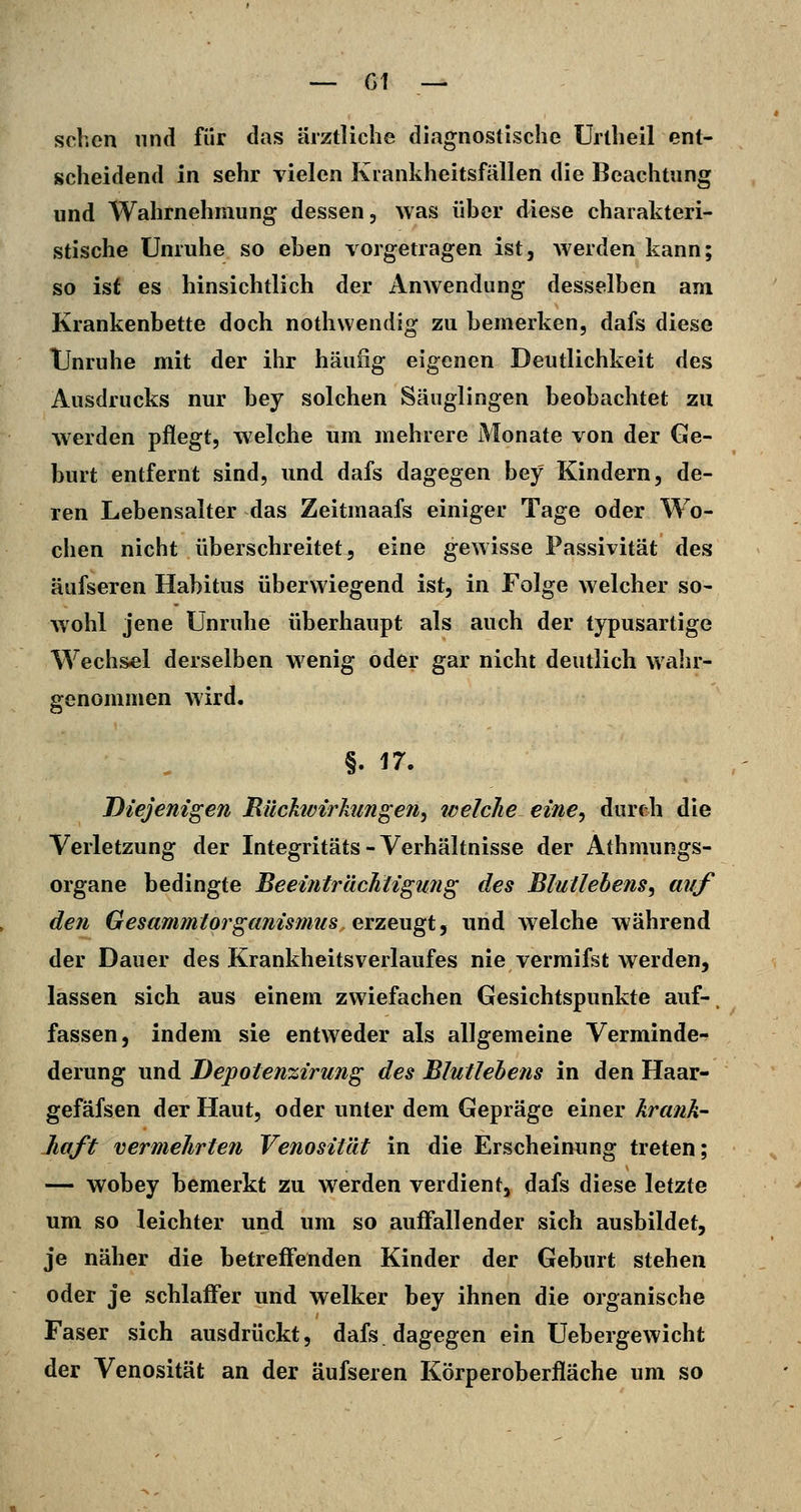 sehen und für das ärztliche diagnostische Urtheil ent- scheidend in sehr vielen Krankheitsfällen die Beachtung und Wahrnehmung dessen, was über diese charakteri- stische Unruhe so eben vorgetragen ist, werden kann; so ist es hinsichtlich der Anwendung desselben am Krankenbette doch nothwendig zu bemerken, dafs diese Unruhe mit der ihr häufig eigenen Deutlichkeit des Ausdrucks nur bey solchen Säuglingen beobachtet zu werden pflegt, welche um mehrere Monate von der Ge- burt entfernt sind, und dafs dagegen bey Kindern, de- ren Lebensalter das Zeitmaafs einiger Tage oder Wo- chen nicht überschreitet, eine gewisse Passivität des äufsexen Habitus überwiegend ist, in Folge welcher so- wohl jene Unruhe überhaupt als auch der typusartige Wechsel derselben wenig oder gar nicht deutlich wahr- genommen wird. §. 17. Diejenigen Eüchvirhtngen, welche eine^ durch die Verletzung der Integritäts-Verhältnisse der Athmungs- organe bedingte Beeinträchtigung des Blullehens^ auf den Gesammtorganismu8 erzeugt, und welche während der Dauer des Krankheitsverlaufes nie vermifst werden, lassen sich aus einem zwiefachen Gesichtspunkte auf-. fassen, indem sie entweder als allgemeine Verminde- derung und Depotenzirung des Blutlebens in den Haar- gefäfsen der Haut, oder unter dem Gepräge einer krank- Jiaft vermehrten Venosität in die Erscheinung treten; — wobey bemerkt zu werden verdient, dafs diese letzte um so leichter und um so auffallender sich ausbildet, je näher die betreffenden Kinder der Geburt stehen oder je schlaffer und welker bey ihnen die organische Faser sich ausdrückt, dafs. dagegen ein Uebergewicht der Venosität an der äufseren Körperoberfläche um so