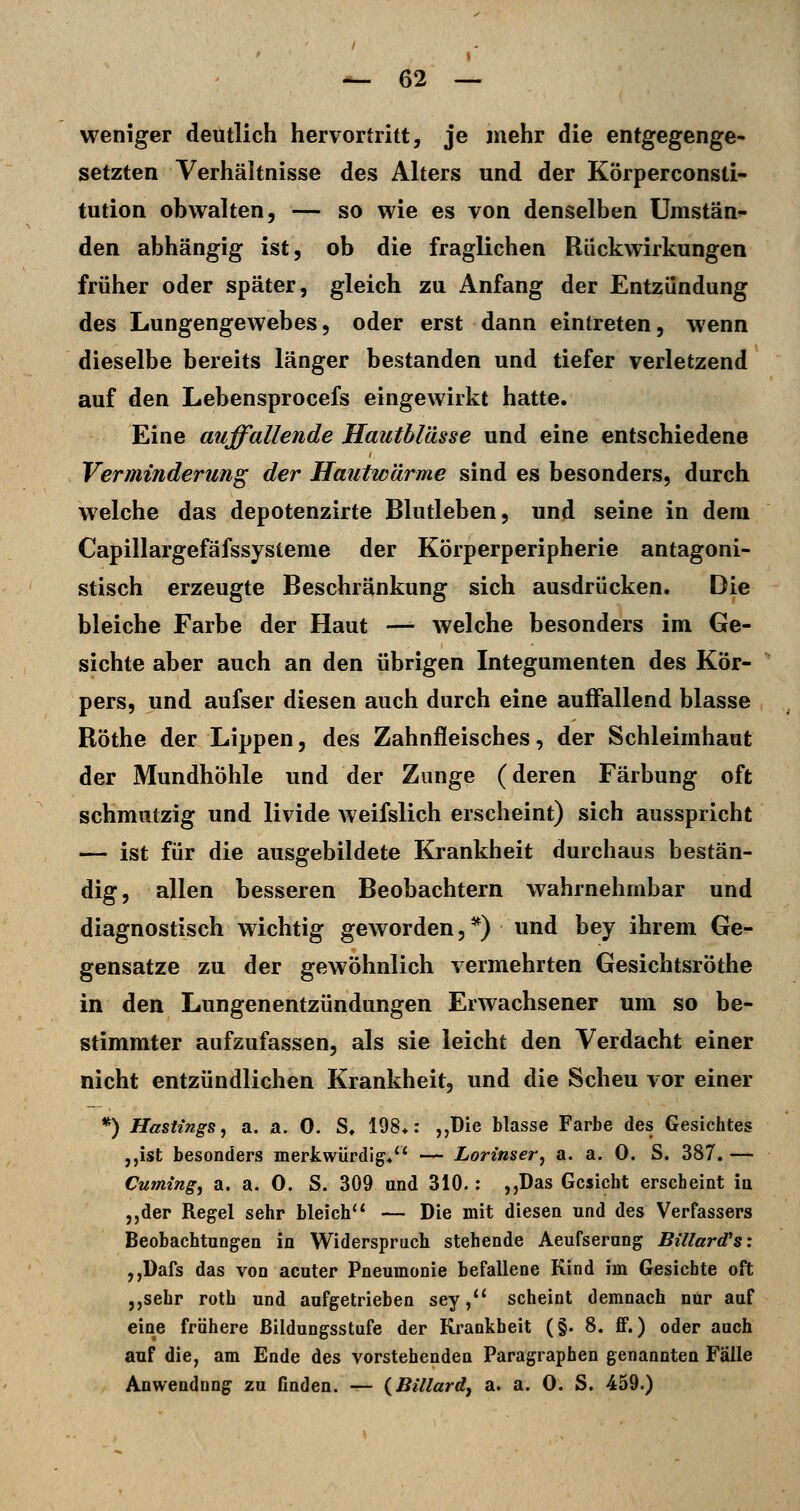 weniger deutlich hervortritt, je mehr die entgegenge- setzten Verhältnisse des Alters und der Körperconsti- tution obwalten, — so wie es von denselben Umstän- den abhängig ist, ob die fraglichen Rückwirkungen früher oder später, gleich zu Anfang der Entzündung des Lungengewebes, oder erst dann eintreten, wenn dieselbe bereits länger bestanden und tiefer verletzend auf den Lebensprocefs eingewirkt hatte. Eine auffallende Hautblässe und eine entschiedene Verminderung der Hautwärme sind es besonders, durch welche das depotenzirte Blutleben, und seine in dem Capillargefäfssysteme der Körperperipherie antagoni- stisch erzeugte Beschränkung sich ausdrücken. Die bleiche Farbe der Haut — welche besonders im Ge- sichte aber auch an den übrigen Integumenten des Kör- pers, und aufser diesen auch durch eine auffallend blasse Röthe der Lippen, des Zahnfleisches, der Schleimhaut der Mundhöhle und der Zunge (deren Färbung oft schmutzig und livide weifslich erscheint) sich ausspricht — ist für die ausgebildete Krankheit durchaus bestän- dig, allen besseren Beobachtern wahrnehmbar und diagnostisch wichtig geworden, *) und bey ihrem Ge- gensatze zu der gewöhnlich vermehrten Gesichtsröthe in den Lungenentzündungen Erwachsener um so be- stimmter aufzufassen, als sie leicht den Verdacht einer nicht entzündlichen Krankheit, und die Scheu vor einer *) Hastings, a. a. 0. S, 198*: j,üie blasse Farbe des Gesichtes ,,ist besonders merkwürdig. — Lorinser, a. a. 0. S. 387. — Cuming, a. a. 0. S. 309 und 310.; ,,Das Gesicht erscheint iu ,,der Regel sehr bleich'* — Die mit diesen und des Verfassers Beobachtungen in Widerspruch stehende Aeufserung Bülard's: ,,Dafs das von acuter Pneumonie befallene Kind im Gesichte oft ,,sehr roth und aufgetrieben sey/' scheint demnach nur auf eine frühere Bildungsstufe der Krankheit (§. 8. ff.) oder auch auf die, am Ende des vorstehenden Paragraphen genannten Fälle Anwendung zu finden. — {Billardj a. a. 0. S. 459.)