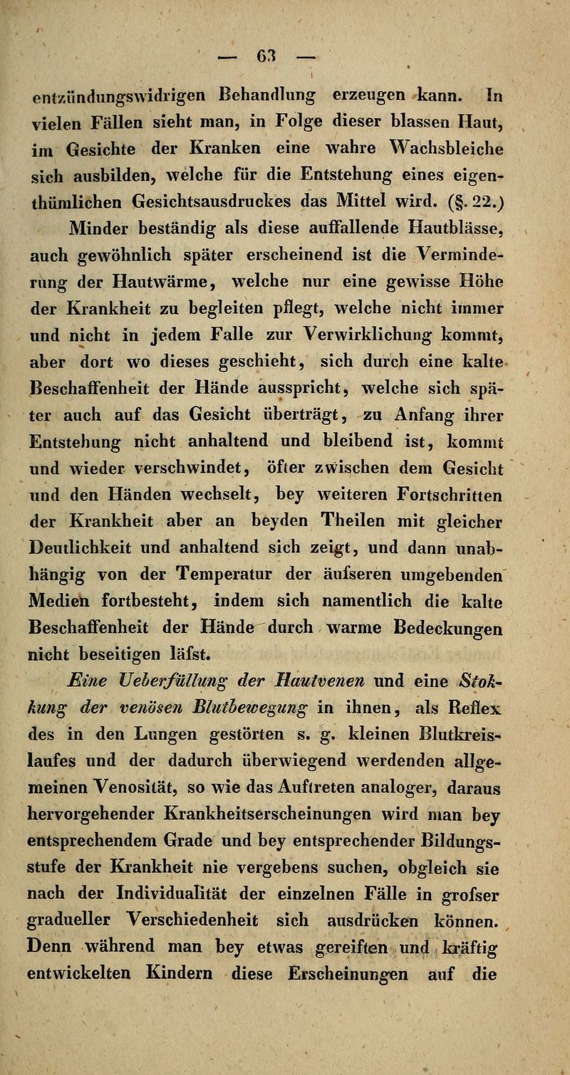 — 6:? — entzündungswidrigen Behandlung erzeugen kann. In vielen Fällen sieht man, in Folge dieser blassen Haut, im Gesichte der Kranken eine wahre Wachsbleiche sich ausbilden, welche für die Entstehung eines eigen- thümlichen Gesichtsausdruckes das Mittel wird. (§. 22.) Minder beständig als diese auffallende Hautblässe, auch gewöhnlich später erscheinend ist die Verminde- rung der Hautwärme, welche nur eine gewisse Höhe der Krankheit zu begleiten pflegt, welche nicht immer und nicht in jedem Falle zur Verwirklichung kommt, aber dort wo dieses geschieht, sich durch eine kalte Beschaffenheit der Hände ausspricht, welche sich spä- ter auch auf das Gesicht überträgt, zu Anfang ihrer Entstehung nicht anhaltend und bleibend ist, kommt und wieder verschwindet, öfter zwischen dem Gesicht und den Händen wechselt, bey weiteren Fortschritten der Krankheit aber an beyden Theilen mit gleicher Deutlichkeit und anhaltend sich zeigt, und dann unab- hängig von der Temperatur der äufseren umgebenden Medien fortbesteht, indem sich namentlich die kalte Beschaffenheit der Hände durch warme Bedeckungen nicht beseitigen läfst. Eine UeherfüUung der Hautvenen und eine Stok- kung der venösen Bluthewegung in ihnen, als Reflex des in den Lungen gestörten s. g. kleinen Blutkreis- laufes und der dadurch überwiegend werdenden allge- meinen Venosilät, so wie das Auftreten analoger, daraus hervorgehender Krankheitserscheinungen wird man bey entsprechendem Grade und bey entsprechender Bildungs- stufe der Krankheit nie vergebens suchen, obgleich sie nach der Individualität der einzelnen Fälle in grofser gradueller Verschiedenheit sich ausdrücken können. Denn während man bey etwas gereiften und kräftig entwickelten Kindern diese Erscheinungen auf die