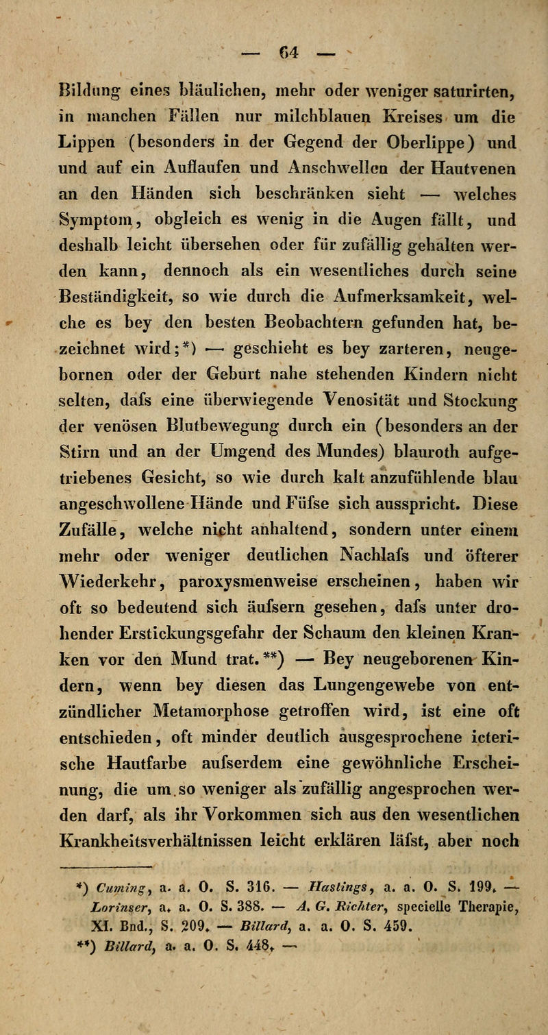 — f>4 — - Bildung eines bläulichen, mehr oder weniger saturirten, in manchen Fällen nur milchblaiien Kreises um die Lippen (besonders in der Gegend der Oberlippe) und und auf ein Auflaufen und Anschwellen der Hautvenen an den Händen sich beschränken sieht — welches Symptom, obgleich es wenig in die Augen fällt, und deshalb leicht übersehen oder für zufällig gehalten wer- den kann, dennoch als ein wesentliches durch seine Beständigkeit, so wie durch die Aufmerksamkeit, wel- che es bey den besten Beobachtern gefunden hat, be- zeichnet wird;*) — geschieht es bey zarteren, neuge- bornen oder der Geburt nahe stehenden Kindern nicht selten, dafs eine überwiegende Venosität und Stockung der venösen Blutbewegung durch ein (besonders an der Stirn und an der Umgend des Mundes) blauroth aufge- triebenes Gesicht, so wie durch kalt anzufühlende blau angeschwollene Hände und Füfse sich ausspricht. Diese Zufälle, welche nicht anhaltend, sondern unter einem mehr oder weniger deutlichen Nachlafs und öfterer Wiederkehr, paroxysmenweise erscheinen, haben wir oft so bedeutend sich äufsern gesehen, dafs unter dro- hender Erstickungsgefahr der Schaum den kleinen Kran- ken vor den Mund trat. **) — Bey neugeborenen Kin- dern, wenn bey diesen das Lungengewebe von ent- zündlicher Metamorphose getroffen wird, ist eine oft entschieden, oft minder deutlich ausgesprochene icteri- sche Hautfarbe aufserdem eine gewöhnliche Erschei- nung, die um.so weniger als zufällig angesprochen wer- den darf, als ihr Vorkommen sich aus den wesentlichen Krankheitsverhältnissen leicht erklären läfst, aber noch *) Cumingy a. a. 0. S. 316. — Hastings, a. a. 0. S. 199, -^ Lorinser, a* a. 0. S. 388. — A> G. Riclder^ specielle Therapie, XI. Bnd., S. 209, — Billard, a. a. 0. S. 459. *») Biliardy a. a. 0. S. 448^ —