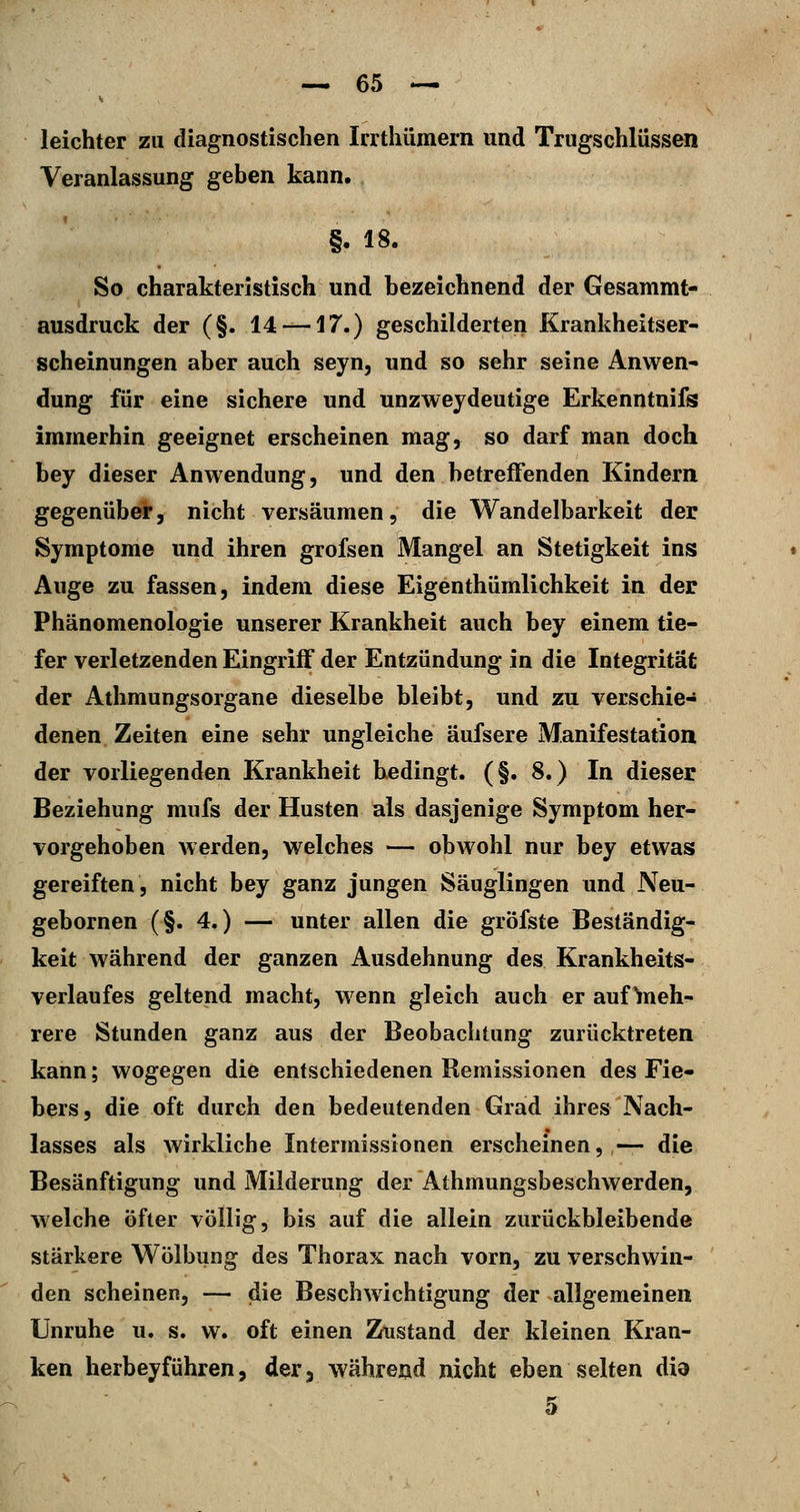 leichter zu diagnostischen Irrthümern und Trugschlüssen Veranlassung geben kann. §. 18. So charakteristisch und bezeichnend der Gesammt- ausdruck der (§. 14 —17.) geschilderten Krankheitser- scheinungen aber auch seyn, und so sehr seine Anwen- dung für eine sichere und unzweydeutige Erkenntnifs immerhin geeignet erscheinen mag, so darf man doch bey dieser Anwendung, und den betreffenden Kindern gegenüber, nicht versäumen, die Wandelbarkeit der Symptome und ihren grofsen Mangel an Stetigkeit ins Auge zu fassen, indem diese Eigenthümlichkeit in der Phänomenologie unserer Krankheit auch bey einem tie- fer verletzenden Eingriff der Entzündung in die Integrität der Athmungsorgane dieselbe bleibt, und zu verschie- denen Zeiten eine sehr ungleiche äufsere Manifestation der vorliegenden Krankheit hedingt. (§. 8.) In dieser Beziehung mufs der Husten als dasjenige Symptom her- vorgehoben werden, welches — obwohl nur bey etwas gereiften, nicht bey ganz jungen Säuglingen und Neu- gebornen (§. 4.) — unter allen die gröfste Beständig- keit während der ganzen Ausdehnung des Krankheits- verlaufes geltend macht, wenn gleich auch er auf ^neh- rere Stunden ganz aus der Beobachtung zurücktreten kann; wogegen die entschiedenen Remissionen des Fie- bers , die oft durch den bedeutenden Grad ihres Nach- lasses als wirkliche Intermissionen erscheinen, — die Besänftigung und Milderung der Athmungsbeschwerden, welche Öfter völlig, bis auf die allein zurückbleibende stärkere Wölbung des Thorax nach vorn, zu verschwin- den scheinen, — die Beschwichtigung der allgemeinen Unruhe u. s. w. oft einen Zmstand der kleinen Kran- ken herbeyfUhren, der, währejjd nicht eben selten did 5