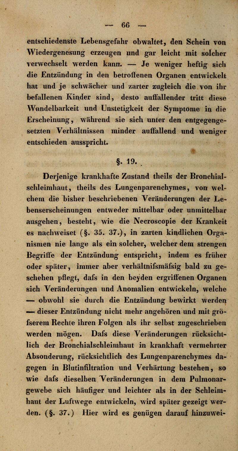 entschiedenste Lebensgefahr obwaltet, den Schein von Wiedergenesung erzeugen und gar leicht mit solcher verwechselt werden kann. — Je weniger heftig sich die Entzündung in den betroffenen Organen entwickelt hat und je schwächer und zarter zugleich die von ihr befallenen Kinder sind, desto auffallender tritt diese Wandelbarkeit und ünstetigkeit der Symptome in die Erscheinung, während sie sich unter den entgegenge- setzten Verhältnissen minder auffallend und weniger entschieden ausspricht* §. 19. . Derjenige krankhafte Zustand theils der Bronchial- schleimhaut, theils des Lungenparenchymes, von wel- chem die bisher beschriebenen Veränderungen der Le- benserscheinungen entweder mittelbar oder unmittelbar ausgehen, besteht, wie die Necroscopie der Kränkelt es nachweiset (§. 35. 37.), in zarten kindlichen Orga- nismen nie lange als ein solcher, welcher dem strengen Begriffe der Entzündung entspricht, indem es früher oder später, immer aber verhältnifsmäfsig bald zu ge- schehen pflegt, dafs in den beyden ergriffenen Organen sich Veränderungen und Anomalien entwickeln, welche — obwohl sie durch die Entzündung bewirkt werden — dieser Entzündung nicht mehr angehören und mit grö- fserem Rechte ihren Folgen als ihr selbst zugeschrieben werden mögen. Dafs diese Veränderungen rücksicht- lich der Bronchialschleimhaut in krankhaft vermehrter Absonderung, rücksichtlich des Lungenparenchymes da- gegen in Blutinfiltration und Verhärtung bestehen, so wie dafs dieselben Veränderungen in dem Pulmonar- gewebe sich häufiger und leichter als in der Schleim- haut der Luftwege entwickeln, wird später gezeigt wer- den. (§. 37.) Hier wird es genügen darauf hinzuwei-