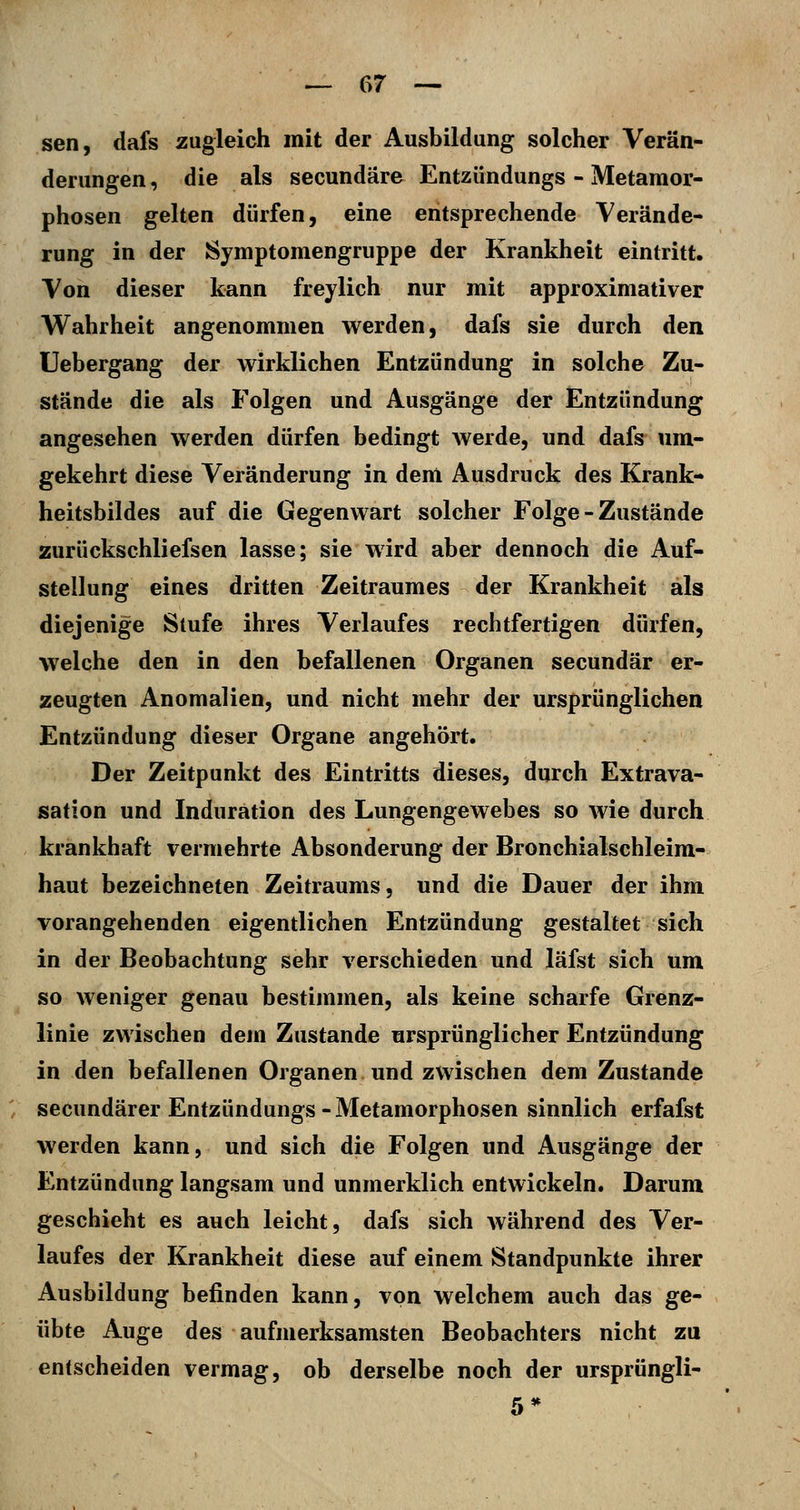 sen, dafs zugleich mit der Ausbildung solcher Verän- derungen, die als secundäre Entzündungs - Metamor- phosen gelten dürfen, eine entsprechende Verände- rung in der Symptomengruppe der Krankheit eintritt. Von dieser kann freylich nur mit approximativer Wahrheit angenommen werden, dafs sie durch den Uebergang der wirklichen Entzündung in solche Zu- stände die als Folgen und Ausgänge der Entzündung angesehen werden dürfen bedingt Averde, und dafs um- gekehrt diese Veränderung in dem Ausdruck des Krank- heitsbildes auf die Gegenwart solcher Folge - Zustände zurückschliefsen lasse; sie wird aber dennoch die Auf- stellung eines dritten Zeitraumes der Krankheit als diejenige Slufe ihres Verlaufes rechtfertigen dürfen, welche den in den befallenen Organen secundär er- zeugten Anomalien, und nicht mehr der ursprünglichen Entzündung dieser Organe angehört. Der Zeitpunkt des Eintritts dieses, durch Extrava- sation und Induration des Lungengewebes so wie durch krankhaft vermehrte Absonderung der Bronchialschleim- haut bezeichneten Zeitraums, und die Dauer der ihm vorangehenden eigentlichen Entzündung gestaltet sich in der Beobachtung sehr verschieden und läfst sich um so weniger genau bestimmen, als keine scharfe Grenz- linie zwischen dem Zustande ursprünglicher Entzündung in den befallenen Organen und zwischen dem Zustande secundärer Entzündungs-Metamorphosen sinnlich erfafst werden kann, und sich die Folgen und Ausgänge der Entzündung langsam und unmerklich entwickeln. Darum geschieht es auch leicht, dafs sich während des Ver- laufes der Krankheit diese auf einem Standpunkte ihrer Ausbildung befinden kann, von welchem auch das ge- übte Auge des aufmerksamsten Beobachters nicht zu entscheiden vermag, ob derselbe noch der ursprüngli-