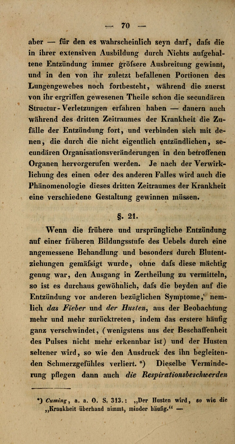 aber — für den es wahrscheinlich seyn darf, dafs die in ihrer extensiven Ausbildung durch Nichts aufgehal- tene Entzündung immer gröfsere Ausbreitung gewinnt, und in den von ihr zuletzt befallenen Portionen des Lungengewebes noch fortbesteht, während die zuerst von ihr ergriffen gewesenen Theile schon die secundären Structur-Verletzungen erfahren haben — dauern auch während des dritten Zeitraumes der Krankheit die Zu- fälle der Entzündung fort, und verbinden sich mit de- nen, die durch die nicht eigentlich entzündlichen, se- cundären Organisationsveränderungen in den betroffenen Organen hervorgerufen werden. Je nach der Verwirk- lichung des einen oder des anderen Falles wird auch die Phänomenologie dieses dritten Zeitraumes der Krankheit eine verschiedene Gestaltung gewinnen müssen. §. 21. Wenn die frühere und ursprüngliche Entzündung auf einer früheren Bildungsstufe des üebels durch eine angemessene Behandlung und besonders durch Blutent- ziehungen gemäfsigt wurde, ohne dafs diese mächtig genug war, den Ausgang in Zertheilung zu vermitteln, so ist es durchaus gewöhnlich, dafs die beyden auf die Entzündung vor anderen bezüglichen Symptome,' nem- lich das Fieber und der Husten, aus der Beobachtung mehr und mehr zurücktreten, indem das erstere häufig ganz verschwindet, (wenigstens aus der Beschaffenheit des Pulses nicht mehr erkennbar ist) und der Husten seltener wird, so wie den Ausdruck des ihn begleiten- den Schmerzgefühles verliert. *) Dieselbe Verminde- rung pflegen dann auch die Respirationsheschwerden *3 Cuming^ a. a. 0. S, 313.: „Der Husten wird, so wie die ,,Krankheit überhand nimmt, minder häufig. —