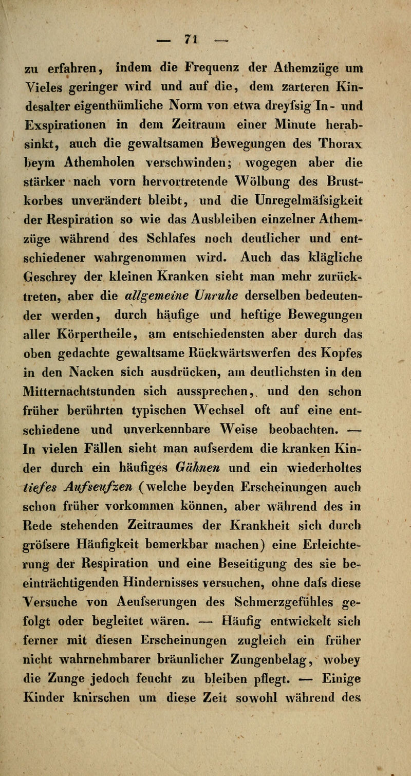 zu erfahren, indem die Frequenz der Athemzüge um Vieles geringer wird und auf die, dem zarteren Kin- desalter eigenthümliche Norm von etwa dreyfsig In- und Exspirationen in dem Zeitraum einer Minute herab- sinkt, auch die gewaltsamen Bewegungen des Thorax beym Athemholen verschwinden; wogegen aber die stärker nach vorn hervortretende Wölbung des Brust- korbes unverändert bleibt, und die Unregelmäfsigkeit der Respiration so wie das Ausbleiben einzelner Athem- züge während des Schlafes noch deutlicher und ent- schiedener wahrgenommen wird. Auch das klägliche Geschrey der kleinen Kranken sieht man mehr zurück- treten, aber die allgemeine Unruhe derselben bedeuten- der werden, durch häufige und heftige Bewegungen aller Körpertheile, am entschiedensten aber durch das oben gedachte gewaltsame Rückwärtswerfen des Kopfes in den Nacken sich ausdrücken, am deutlichsten in den Mitternachtstunden sich aussprechen,, und den schon früher berührten typischen Wechsel oft auf eine ent- schiedene und unverkennbare Weise beobachten. — In vielen Fällen sieht man aufserdem die kranken Kin- der durch ein häufiges Gähnen und ein wiederholtes tiefes Aufseiifzen (welche beyden Erscheinungen auch schon früher vorkommen können, aber Avährend des in Rede stehenden Zeitraumes der Krankheit sich durch grölsere Häufigkeit bemerkbar machen) eine Erleichte- rung der Respiration und eine Beseitigung des sie be- einträchtigenden Hindernisses versuchen, ohne dafs diese Versuche von Aeufserungen des Schmerzgefühles ge- folgt oder begleitet wären. — Häufig entwickelt sich ferner mit diesen Erscheinungen zugleich ein früher nicht wahrnehmbarer bräunlicher Zungenbelag, wobey die Zunge jedoch feucht zu bleiben pflegt. — Einige Kinder knirschen um diese Zeit sowohl während des